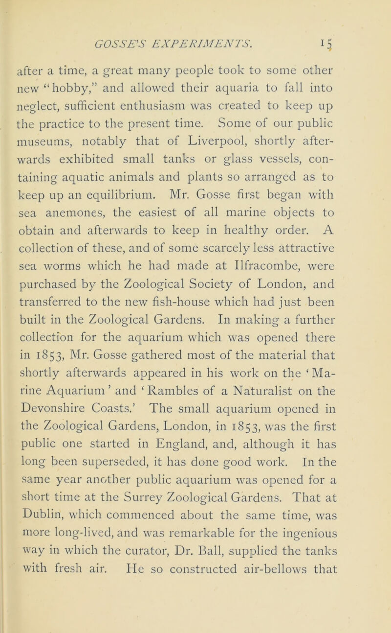 GOSSES EXPERIMENTS. *5 after a time, a great many people took to some other new “ hobby,” and allowed their aquaria to fall into neglect, sufficient enthusiasm was created to keep up the practice to the present time. Some of our public museums, notably that of Liverpool, shortly after- wards exhibited small tanks or glass vessels, con- taining aquatic animals and plants so arranged as to keep up an equilibrium. Mr. Gosse first began with sea anemones, the easiest of all marine objects to obtain and afterwards to keep in healthy order. A collection of these, and of some scarcely less attractive sea worms which he had made at Ilfracombe, were purchased by the Zoological Society of London, and transferred to the new fish-house which had just been built in the Zoological Gardens. In making a further collection for the aquarium which was opened there in 1853, Mr. Gosse gathered most of the material that shortly afterwards appeared in his work on the ‘ Ma- rine Aquarium’ and ‘Rambles of a Naturalist on the Devonshire Coasts.’ The small aquarium opened in the Zoological Gardens, London, in 1853, was the first public one started in England, and, although it has long been superseded, it has done good work. In the same year another public aquarium was opened for a short time at the Surrey Zoological Gardens. That at Dublin, which commenced about the same time, was more long-lived, and was remarkable for the ingenious way in which the curator, Dr. Ball, supplied the tanks with fresh air. He so constructed air-bellows that