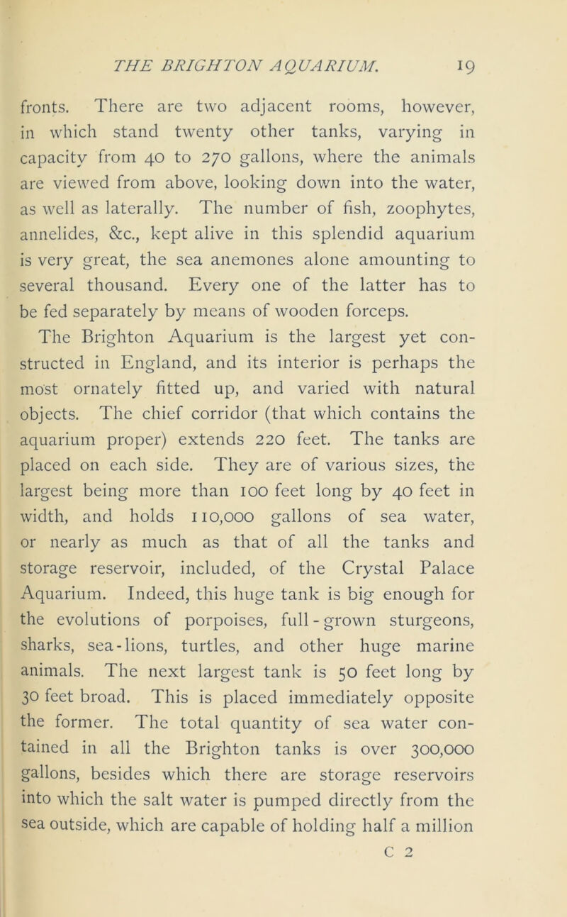 fronts. There are two adjacent rooms, however, in which stand twenty other tanks, varying in capacity from 40 to 270 gallons, where the animals are viewed from above, looking down into the water, as well as laterally. The number of fish, zoophytes, annelides, &c., kept alive in this splendid aquarium is very great, the sea anemones alone amounting to several thousand. Every one of the latter has to be fed separately by means of wooden forceps. The Brighton Aquarium is the largest yet con- structed in England, and its interior is perhaps the most ornately fitted up, and varied with natural objects. The chief corridor (that which contains the aquarium proper) extends 220 feet. The tanks are placed on each side. They are of various sizes, the largest being more than 100 feet long by 40 feet in width, and holds 110,000 gallons of sea water, or nearly as much as that of all the tanks and storage reservoir, included, of the Crystal Palace Aquarium. Indeed, this huge tank is big enough for the evolutions of porpoises, full - grown sturgeons, sharks, sea-lions, turtles, and other huge marine animals. The next largest tank is 50 feet long by 30 feet broad. This is placed immediately opposite the former. The total quantity of sea water con- tained in all the Brighton tanks is over 300,000 gallons, besides which there are storage reservoirs into which the salt water is pumped directly from the sea outside, which are capable of holding half a million C 2