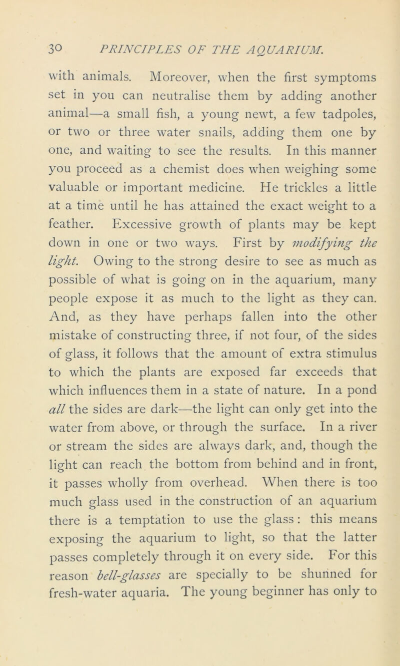 with animals. Moreover, when the first symptoms set in you can neutralise them by adding another animal—a small fish, a young newt, a few tadpoles, or two or three water snails, adding them one by one, and waiting to see the results. In this manner you proceed as a chemist does when weighing some valuable or important medicine. He trickles a little at a time until he has attained the exact weight to a feather. Excessive growth of plants may be kept down in one or two ways. First by modifying the light. Owing to the strong desire to see as much as possible of what is going on in the aquarium, many people expose it as much to the light as they can. And, as they have perhaps fallen into the other mistake of constructing three, if not four, of the sides of glass, it follows that the amount of extra stimulus to which the plants are exposed far exceeds that which influences them in a state of nature. In a pond all the sides are dark—the light can only get into the water from above, or through the surface. In a river or stream the sides are always dark, and, though the light can reach the bottom from behind and in front, it passes wholly from overhead. When there is too much glass used in the construction of an aquarium there is a temptation to use the glass : this means exposing the aquarium to light, so that the latter passes completely through it on every side. For this reason bell-glasses are specially to be shunned for fresh-water aquaria. The young beginner has only to