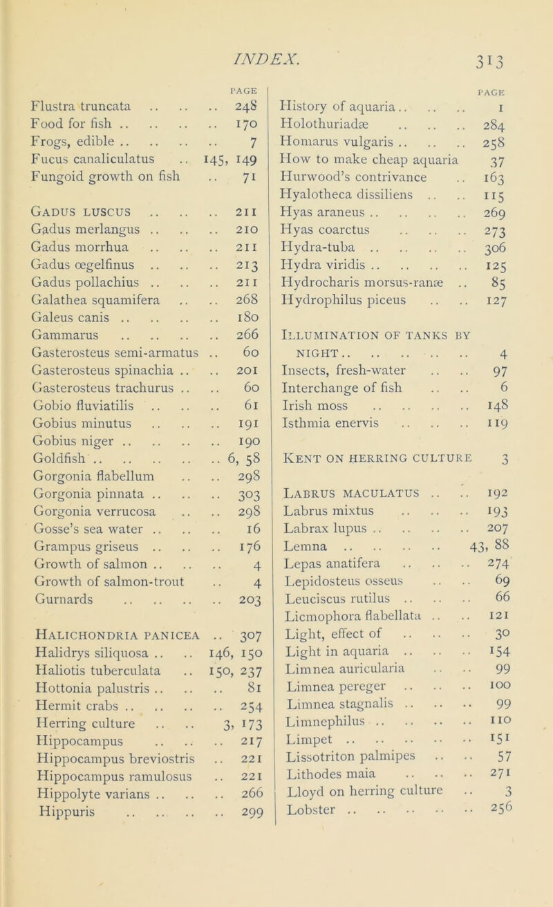 Flustra truncata PAGE 248 Food for fish 170 Frogs, edible 7 Fucus canaliculatus 145. 149 Fungoid growth on fish 71 Gadus luscus .. .. 211 Gadus merlangus .. 210 Gadus morrhua 211 Gadus oegelfinus • • 213 Gadus pollachius .. 211 Galathea squamifera .. 268 Galeus canis 180 Gammarus 266 Gasterosteus semi-armatus 60 Gasterosteus spinachia .. 201 Gasterosteus trachurus .. 60 Gobio fluviatilis 61 Gobius minutus .. 191 Gobius nip-er 190 Goldfish • • 6, 58 Gorgonia flabellum 29S Gorgonia pinnata .. •• 303 Gorgonia verrucosa 298 Gosse’s sea water .. 16 Grampus griseus .. 176 Growth of salmon .. 4 Growth of salmon-trout 4 Gurnards .. 203 Halichondria panicea • • 3°7 Halidrys siliquosa .. 146, 150 Haliotis tuberculata 15°, 237 Hottonia palustris .. .. 81 Hermit crabs • • 254 Herring culture 3> 173 Hippocampus 217 Hippocampus breviostris 221 Hippocampus ramulosus 221 Hippolyte varians .. 266 Hippuris • • 299 PAGE History of aquaria 1 Holothuriadae 284 Homarus vulgaris 258 How to make cheap aquaria 37 Hurwood’s contrivance .. 163 Hyalotheca dissiliens .. .. 115 Hyas araneus 269 Hyas coarctus 273 Hydra-tuba 306 Hydra viridis 125 Hydrocharis morsus-ranse .. 85 Hydrophilus piceus .. .. 127 Illumination of tanks by night 4 Insects, fresh-water .. .. 97 Interchange of fish .. .. 6 Irish moss 148 Isthmia enervis 119 Kent on herring culture Labrus maculatus .. .. 192 Labrus mixtus 193 Labrax lupus 207 Lemna 43* 88 Lepas anatifera 274 Lepidosteus osseus .. .. 69 Leuciscus rutilus 66 Licmophora flabellata .. .. 121 Light, effect of 3° Light in aquaria 154 Limnea auricularia .. .. 99 Limnea pereger 100 Limnea stagnalis 99 Limnephilus no Limpet *51 Lissotriton palmipes .. .. 57 Lithodes maia 271 Lloyd on herring culture .. 3 Lobster 256