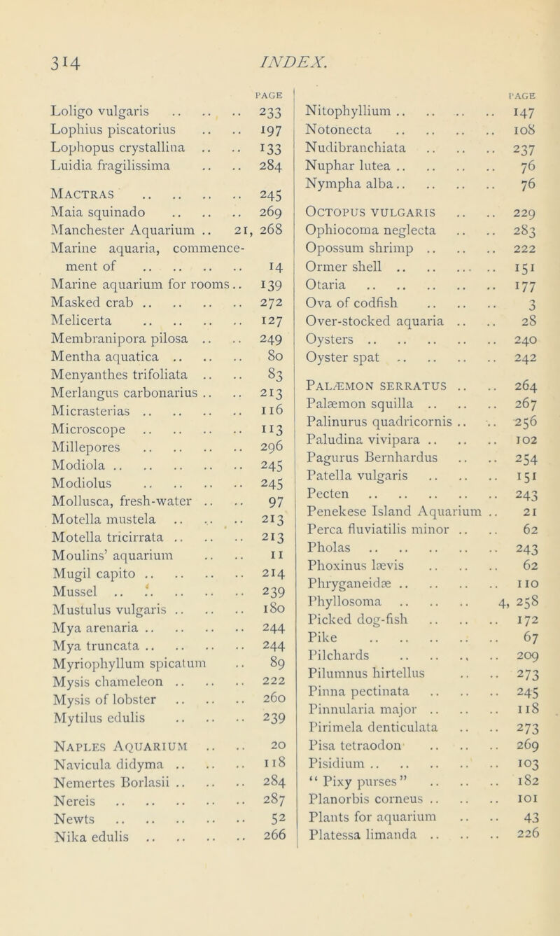 Loligo vulgaris PAGE 233 Lophius piscatorius 197 Lophopus crystallina .. 133 Luidia fragilissima 284 Mactras 245 Maia squinado 269 Manchester Aquarium .. 21, 268 Marine aquaria, commence- ment of H Marine aquarium for rooms.. 139 Masked crab 272 Melicerta 127 Membranipora pilosa .. 249 Mentha aquatica 80 Menyanthes trifoliata .. 33 Merlangus carbonarius .. 213 Micrasterias 116 Microscope 113 Millepores 296 Modiola 245 Modiolus 245 Mollusca, fresh-water .. 97 Motella mustela 213 Motella tricirrata 213 Moulins’aquarium 11 Mugil capito 214 Mussel .. ‘ 239 Mustulus vulgaris 1 So Mya arenaria 244 Mya truncata 244 Myriophyllum spicatum 89 Mysis chameleon 222 Mysis of lobster 260 Mytilus edulis 239 Naples Aquarium 20 Navicula didyma 118 Nemertes Borlasii 284 Nereis 287 Newts 52 Nika edulis 266 Nitophyllium I'AGE .. 147 Notonecta 108 Nudibranchiata •• 237 Nuphar lutea 76 Nympha alba 76 Octopus vulgaris 229 Ophiocoma neglecta -■ 283 Opossum shrimp .. 222 Ormer shell •• 151 Otari a .. 177 Ova of codfish 0 Over-stocked aquaria .. .. 28 Oysters 240 Oyster spat 242 PaLjEMON serratus .. 264 Palaemon squilla .. 267 Palinurus quadricornis .. .. 256 Paludina vivipara .. 102 Pagurus Bernhardus •• 254 Patella vulgaris .. 151 Pecten •• 243 Penekese Island Aquarium 21 Perea fluviatilis minor .. 62 Pholas •• 243 Phoxinus laevis 62 Phryganeidae Phyllosoma 4, 258 Picked dog-fish 172 Pike 67 Pilchards 209 Pilumnus hirtellus •• 273 Pinna pectinata •• 245 Pinnularia major .. .. 1 iS Pirimela denticulata •• 273 Pisa tetraodon 269 Pisidium 103 “Pixy purses” 182 Planorbis corneus .. IOI Plants for aquarium 43 Platessa limanda .. 226
