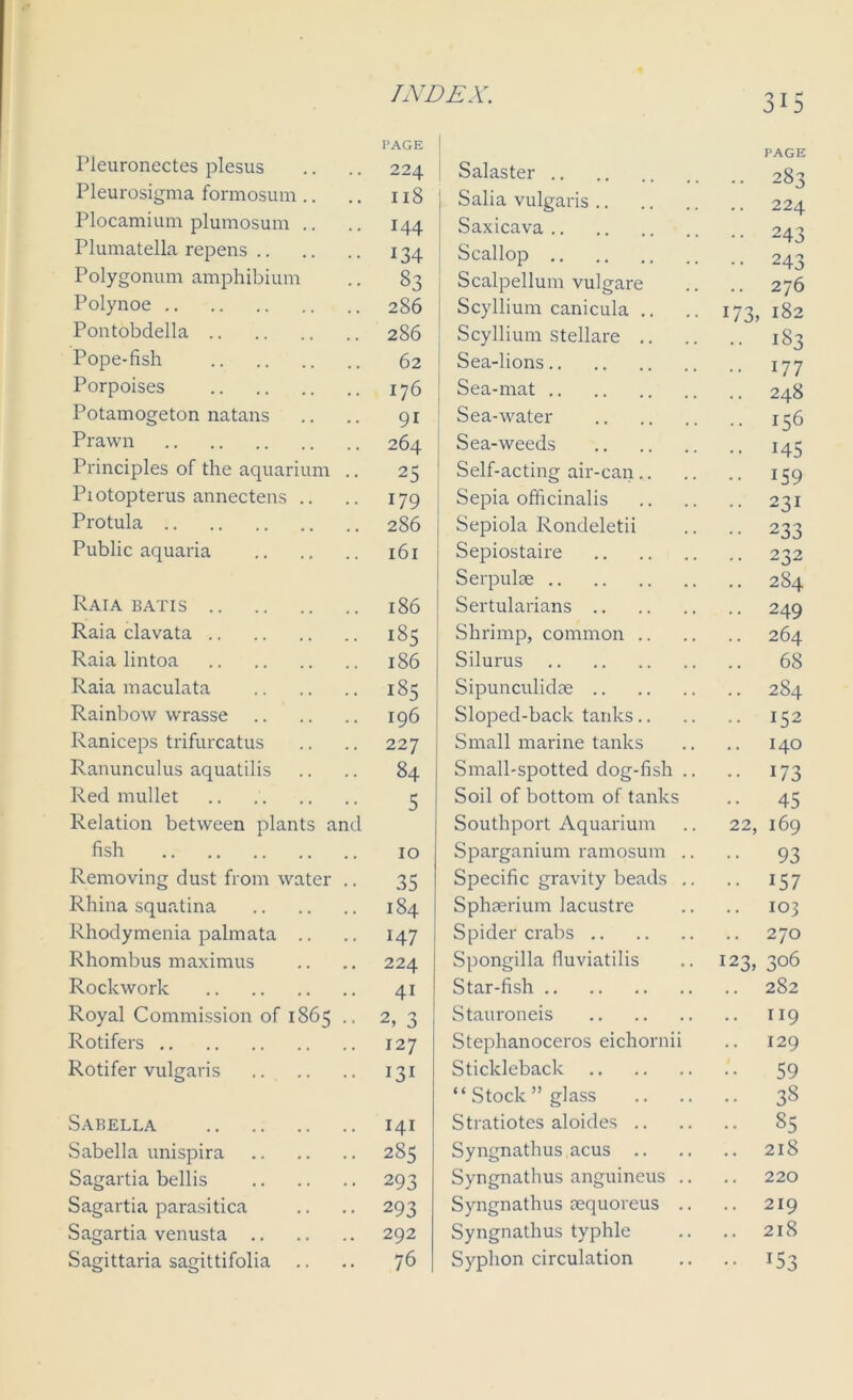 PAGE | Fleuronectes plesus .. .. 224 Pleurosigma formosum .. .. n8 Plocamium plumosum .. .. 144 Plumatella repens 134 Polygonum amphibium .. 83 Polynoe 286 Pontobclella 286 Pope-fish 62 Porpoises 176 Potamogeton natans .. .. 91 Prawn 264 Principles of the aquarium .. 25 Piotopterus annectens .. .. 179 Protula 286 Public aquaria 161 Raia batis 186 Raia clavata 185 Raia lintoa 186 Raia maculata 185 Rainbow w'rasse 196 Raniceps trifurcatus .. .. 227 Ranunculus aquatilis .. .. 84 Red mullet 3 Relation between plants and fish 10 Removing dust from water .. 35 Rhina squatina 184 Rhodymenia palmata .. .. 147 Rhombus maximus .. .. 224 Rockwork 41 Royal Commission of 1865 2, 3 Rotifers 127 Rotifer vulgaris 131 Sabella 141 Sabella unispira 285 Sagartia bellis 293 Sagartia parasitica .. .. 293 Sagartia venusta 292 Sagittaria sagittifolia .. .. 76 PAGE Salaster 283 Salia vulgaris 224 Saxicava 243 Scallop 243 Scalpellum vulgare .. .. 276 Scyllium canicula .. .. 173, 182 Scyllium stellare 183 | Sea-lions 177 Sea-mat 248 Sea-water 136 Sea-weeds 145 Self-acting air-can 159 Sepia officinalis 231 Sepiola Rondeletii .. .. 233 Sepiostaire 232 Serpulae 2S4 Sertularians 249 Shrimp, common 264 Silurus 68 Sipunculkke 2S4 Sloped-back tanks 152 Small marine tanks .. .. 140 Small-spotted dog-fish .. .. 173 Soil of bottom of tanks .. 45 Southport Aquarium .. 22, 169 Sparganium ramosum .. .. 93 Specific gravity beads .. .. 157 Sphserium lacustre .. .. 103 Spider crabs 270 Spongilla fluviatilis .. 123,306 Star-fish 282 Stauroneis 119 Stephanoceros eichornii .. 129 Stickleback 59 “Stock’’glass 38 Stratiotes aloides 85 Syngnathus acus 218 Syngnathus anguineus .. .. 220 Syngnathus oequoreus .. .. 219 Syngnathus typhle .. .. 218 Syphon circulation .. .. 153