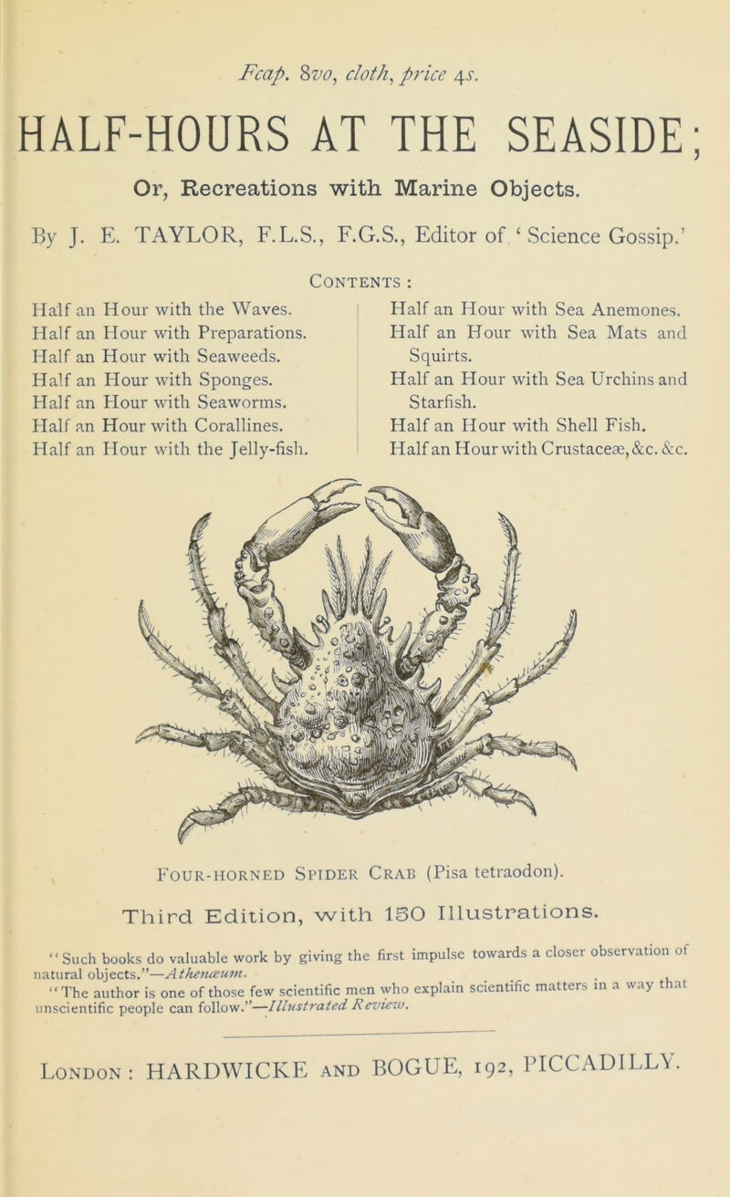 HALF-HOURS AT THE SEASIDE Or, Recreations with Marine Objects. By J. E. TAYLOR, F.L.S., F.G.S., Editor of ‘ Science Gossip.’ Contents : Half an Hour with the Waves. Half an Hour with Preparations. Half an Hour with Seaweeds. Half an Hour with Sponges. Half an Plour with Seaworms. Half an Hour with Corallines. Half an Hour with the Jelly-fish. Half an Hour with Sea Anemones. Half an Hour with Sea Mats and Squirts. Half an Hour with Sea Urchins and Starfish. Half an Hour with Shell Fish. Half an Hour with Crustaceae,&c. &c. Four-horned Spider Crat> (Pisa tetraodon). Third Edition, with ISO Illustrations. “Such books do valuable work by giving the first impulse towards a closer observation of natural objects.”—Atheiuetim. ... . , “The author is one of those few scientific men who explain scientific matters in a way that unscientific people can follow.”—Illustrated Review.