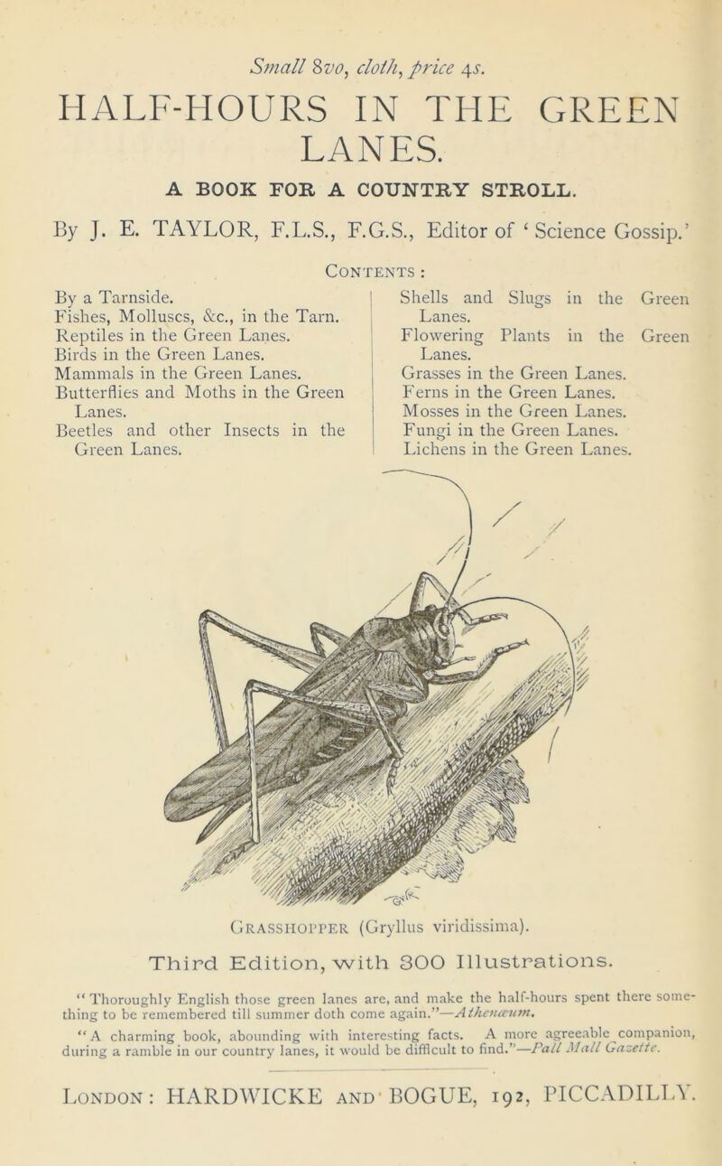 HALF-HOURS IN THE GREEN LANES. A BOOK FOR A COUNTRY STROLL. By J. E. TAYLOR, F.L.S., F.G.S., Editor of ‘ Science Gossip.’ Contents: By a Tarnside. Fishes, Molluscs, &c., in the Tarn. Reptiles in the Green Lanes. Birds in the Green Lanes. Mammals in the Green Lanes. Butterflies and Moths in the Green Lanes. Beetles and other Insects in the Green Lanes. Shells and Slugs in the Green Lanes. Flowering Plants in the Green Lanes. Grasses in the Green Lanes. Ferns in the Green Lanes. Mosses in the Green Lanes. Fungi in the Green Lanes. Lichens in the Green Lanes. Grasshopper (Gryllus viridissima). Third Edition, with 300 Illustrations. “Thoroughly English those green lanes are, and make the half-hours spent there some- thing to be remembered till summer doth come again.”—Athenaum. “A charming book, abounding with interesting facts. A more agreeable companion, during a ramble in our country lanes, it would be difficult to find.”—Pall Mall Gazette.