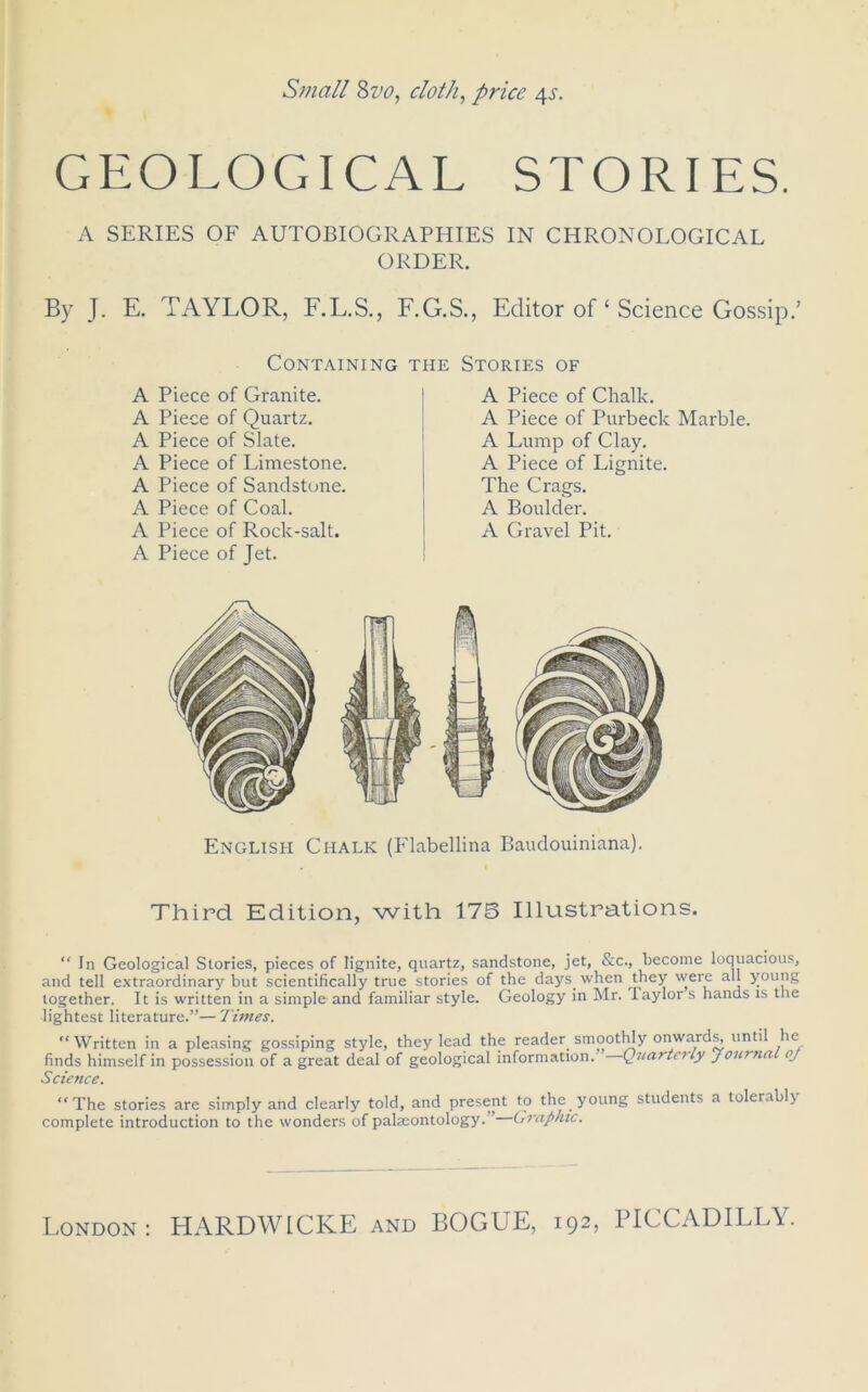 GEOLOGICAL STORIES. A SERIES OF AUTOBIOGRAPHIES IN CHRONOLOGICAL ORDER. By J. E. TAYLOR, F.L.S., F.G.S., Editor of ‘ Science Gossip.’ Containing the Stories of A Piece of Granite. A Piece of Quartz. A Piece of Slate. A Piece of Limestone. A Piece of Sandstone. A Piece of Coal. A Piece of Rock-salt. A Piece of Jet. A Piece of Chalk. A Piece of Purbeck Marble. A Lump of Clay. A Piece of Lignite. The Crags. A Boulder. A Gravel Pit. English Chalk (Flabellina Baudouiniana). Third Edition, with 175 Illustrations. “ In Geological Stories, pieces of lignite, quartz, sandstone, jet, &c., become loquacious, and tell extraordinary but scientifically true stories of the days when they were all young together. It is written in a simple and familiar style. Geology in Mr. Taylor s hands is the lightest literature.”— Times. “Written in a pleasing gossiping style, they lead the reader smoothly onwards, until lie finds himself in possession of a great deal of geological information. Quarterly journal pj Scietice. “The stories are simply and clearly told, and present to the young students a tolerably complete introduction to the wonders of palaeontology.” Graphic.