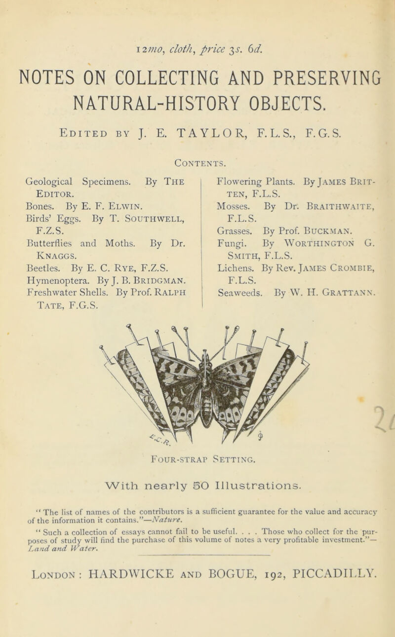 12mo, cloth, price 3^. 6d. NOTES ON COLLECTING AND PRESERVING NATURAL-HISTORY OBJECTS. Edited by J. E. TAYLOR, F.L.S., F.G.S. Contents. Geological Specimens. By The Editor. Bones. By E. F. Elwin. Birds’ Eggs. By T. Southwell, F.Z.S.  Butterflies and Moths. By Dr. Knaggs. Beetles. By E. C. Rye, F.Z.S. Hymenoptera. By J. B. Bridgman. Freshwater Shells. By Prof. Ralph Tate, F.G.S. Flowering Plants. By Tames Brit- ten, F.L.S. Mosses. By Dr. Braithwaite, F.L.S. Grasses. By Prof. Buck man. Fungi. By Worthington G. Smith, F.L.S. Lichens. By Rev. James Crombie, F.L.S. Seaweeds. By W. IT. Grattann. Four-strap Setting. With nearly BO Illuistrations. “ The list of names of the contributors is a sufficient guarantee for the value and accuracy of the information it contains.”—Nature. “ Such a collection of essays cannot fail to be useful. . . . Those who collect for the pur- poses of study will find the purchase of this volume of notes a very profitable investment.”— Land and Water.