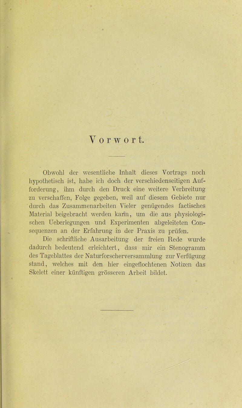 V o r w o r t. Obwohl der wesentliche Inhalt dieses Vortrags noch hypothetisch ist, habe ich doch der verschiedenseitigen Auf- forderung, ihm durch den Druck eine weitere Verbreitung zu verschaffen, Folge gegeben, weil auf diesem Gebiete nur durch das Zusammenarbeiten Vieler genügendes factisches Material beigebracht werden kann, um die aus physiologi- schen Ueberlegungen und Experimenten abgeleiteten Con- sequenzen an der Erfahrung in der Praxis zu prüfen. Die schriftliche Ausarbeitung der freien Rede wurde dadurch bedeutend erleichtert, dass mir ein Stenogramm des Tageblattes der Naturforscherversammlung zur Verfügung stand, welches mit den hier eingeflochtenen Notizen das Skelett einer künftigen grösseren Arbeit bildet.