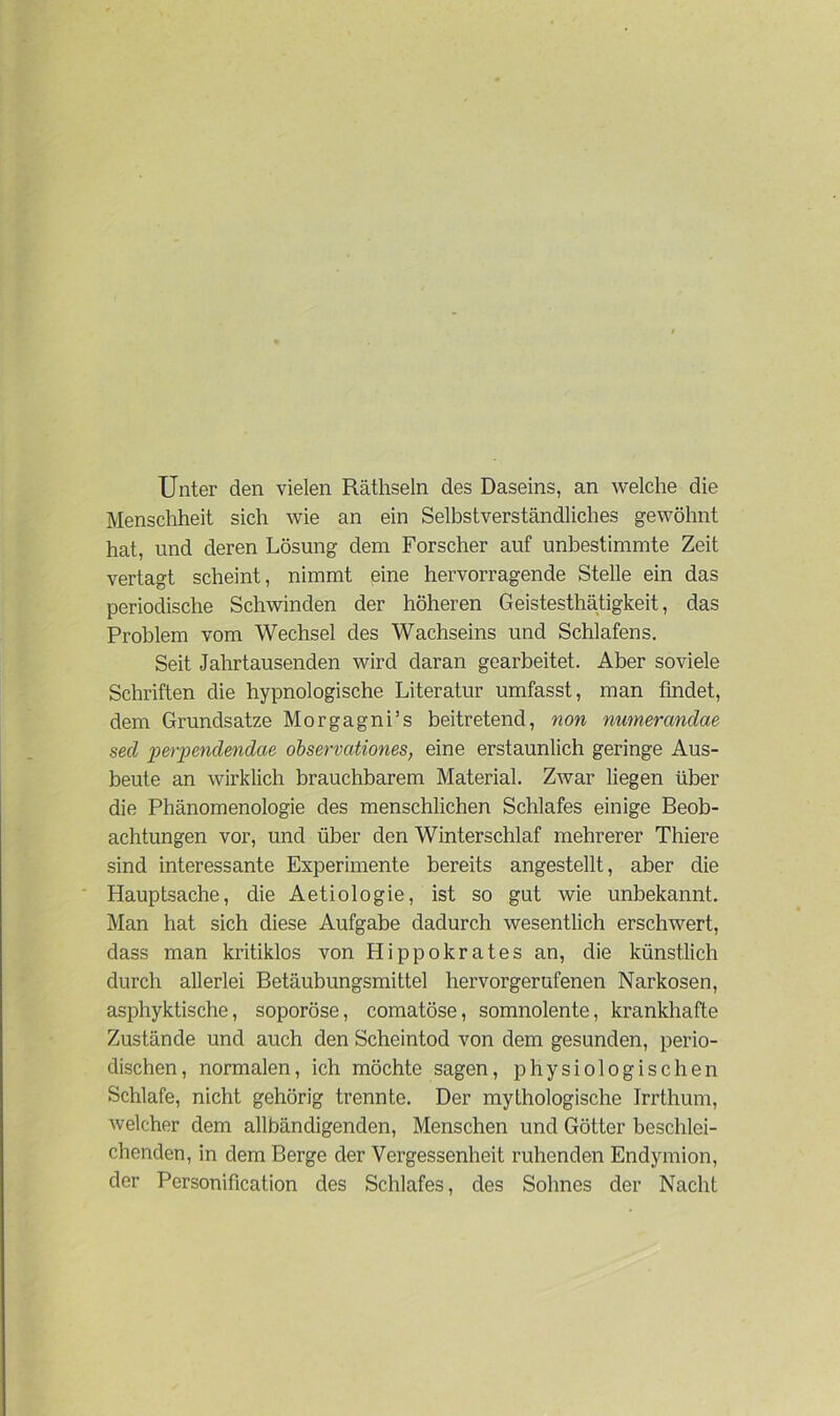 Unter den vielen Räthseln des Daseins, an welche die Menschheit sich wie an ein Selbstverständliches gewöhnt hat, und deren Lösung dem Forscher auf unbestimmte Zeit vertagt scheint, nimmt eine hervorragende Stelle ein das periodische Schwinden der höheren Geistesthätigkeit, das Problem vom Wechsel des Wachseins und Schlafens. Seit Jahrtausenden wird daran gearbeitet. Aber soviele Schriften die hypnologische Literatur umfasst, man findet, dem Grundsätze Morgagni’s beitretend, non numerandae secl perpendendae observationes, eine erstaunlich geringe Aus- beute an wirklich brauchbarem Material. Zwar liegen über die Phänomenologie des menschlichen Schlafes einige Beob- achtungen vor, und über den Winterschlaf mehrerer Thiere sind interessante Experimente bereits angestellt, aber die Hauptsache, die Aetiologie, ist so gut wie unbekannt. Man hat sich diese Aufgabe dadurch wesentlich erschwert, dass man kritiklos von Hippokrates an, die künstlich durch allerlei Betäubungsmittel hervorgerufenen Narkosen, asphyktische, soporöse, comatöse, somnolente, krankhafte Zustände und auch den Scheintod von dem gesunden, perio- dischen, normalen, ich möchte sagen, physiologischen Schlafe, nicht gehörig trennte. Der mythologische Irrthum, ivelcher dem allbändigenden, Menschen und Götter beschlei- chenden, in dem Berge der Vergessenheit ruhenden Endymion, der Personification des Schlafes, des Sohnes der Nacht