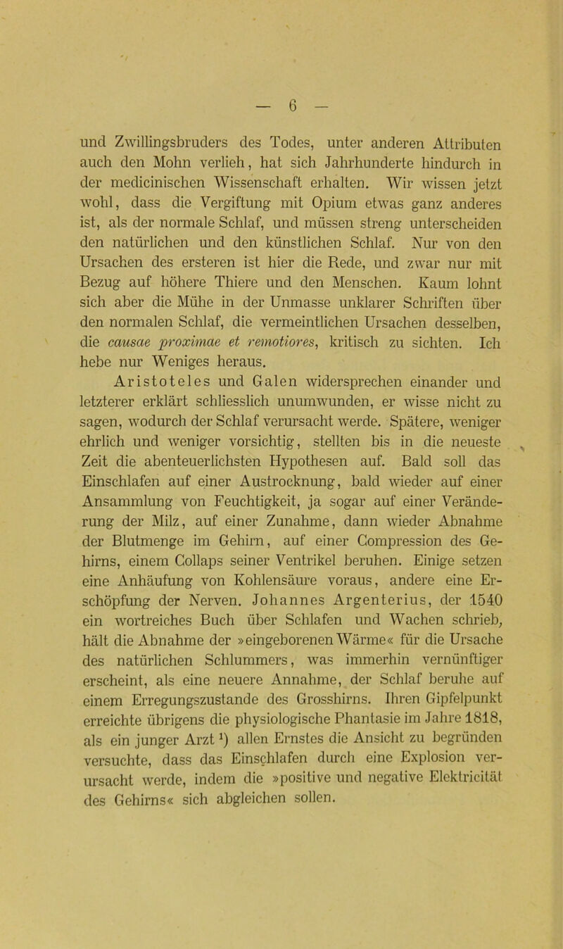 und Zwillingsbruders des Todes, unter anderen Attributen auch den Mohn verlieh, hat sich Jahrhunderte hindurch in der medicinischen Wissenschaft erhalten. Wir wissen jetzt wohl, dass die Vergiftung mit Opium etwas ganz anderes ist, als der normale Schlaf, und müssen streng unterscheiden den natürlichen und den künstlichen Schlaf. Nur von den Ursachen des ersteren ist hier die Rede, und zwar nur mit Bezug auf höhere Thiere und den Menschen. Kaum lohnt sich aber die Mühe in der Unmasse unklarer Schriften über den normalen Schlaf, die vermeintlichen Ursachen desselben, die causae proximae et remotiores, kritisch zu sichten. Ich hebe nur Weniges heraus. Aristoteles und Galen widersprechen einander und letzterer erklärt schliesslich ununrwunclen, er wisse nicht zu sagen, wodurch der Schlaf verursacht werde. Spätere, weniger ehrlich und weniger vorsichtig, stellten bis in die neueste > Zeit die abenteuerlichsten Hypothesen auf. Bald soll das Einschlafen auf einer Austrocknung, bald wieder auf einer Ansammlung von Feuchtigkeit, ja sogar auf einer Verände- rung der Milz, auf einer Zunahme, dann wieder Abnahme der Blutmenge im Gehirn, auf einer Compression des Ge- hirns, einem Collaps seiner Ventrikel beruhen. Einige setzen eine Anhäufung von Kohlensäure voraus, andere eine Er- schöpfung der Nerven. Johannes Argenterius, der 1540 ein wortreiches Buch über Schlafen und Wachen schrieb, hält die Abnahme der »eingeborenen Wärme« für die Ursache des natürlichen Schlummers, was immerhin vernünftiger erscheint, als eine neuere Annahme, der Schlaf beruhe auf einem Erregungszustände des Grosshirns. Ihren Gipfelpunkt erreichte übrigens die physiologische Phantasie im Jahre 1818, als ein junger ArztJ) allen Ernstes die Ansicht zu begründen versuchte, dass das Einschlafen durch eine Explosion ver- ursacht werde, indem die »positive und negative Elektricität des Gehirns« sich abgleichen sollen.