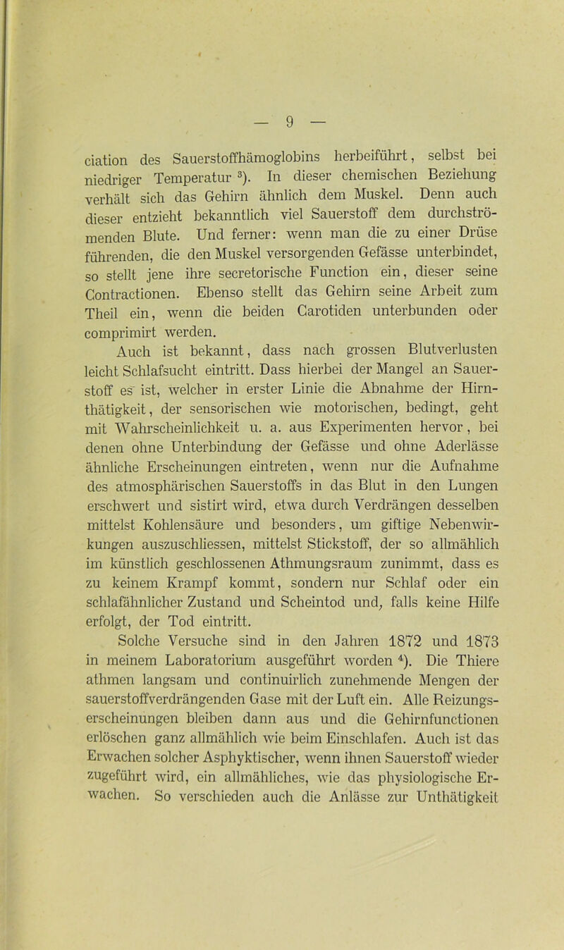 ciation des Sauerstoffhämoglobins herbeiführt, selbst bei niedriger Temperatur 3). In dieser chemischen Beziehung verhält sich das Gehirn ähnlich dem Muskel. Denn auch dieser entzieht bekanntlich viel Sauerstoff dem durchströ- menden Blute. Und ferner: wenn man die zu einer Drüse führenden, die den Muskel versorgenden Gefässe unterbindet, so stellt jene ihre secretorische Function ein, dieser seine Contractionen. Ebenso stellt das Gehirn seine Arbeit zum Theil ein, wenn die beiden Carotiden unterbunden oder comprimirt werden. Auch ist bekannt, dass nach grossen Blutverlusten leicht Schlafsucht eintritt. Dass hierbei der Mangel an Sauer- stoff es ist, welcher in erster Linie die Abnahme der Hirn- thätigkeit, der sensorischen wie motorischen, bedingt, geht mit Wahrscheinlichkeit u. a. aus Experimenten hervor , bei denen ohne Unterbindung der Gefässe und ohne Aderlässe ähnliche Erscheinungen eintreten, wenn nur die Aufnahme des atmosphärischen Sauerstoffs in das Blut in den Lungen erschwert und sistirt wird, etwa durch Verdrängen desselben mittelst Kohlensäure und besonders, um giftige Nebenwir- kungen auszuschliessen, mittelst Stickstoff, der so allmählich im künstlich geschlossenen Athmungsraum zunimmt, dass es zu keinem Krampf kommt, sondern nur Schlaf oder ein schlafähnlicher Zustand und Scheintod und, falls keine Hilfe erfolgt, der Tod eintritt. Solche Versuche sind in den Jahren 1872 und 1873 in meinem Laboratorium ausgeführt worden 4). Die Thiere athmen langsam und continuirlich zunehmende Mengen der sauerstoffverdrängenden Gase mit der Luft ein. Alle Reizungs- erscheinungen bleiben dann aus und die Gehirnfunctionen erlöschen ganz allmählich wie beim Einschlafen. Auch ist das Erwachen solcher Asphyktischer, wenn ihnen Sauerstoff wieder zugeführt wird, ein allmähliches, wie das physiologische Er- wachen. So verschieden auch die Anlässe zur Unthätigkeit