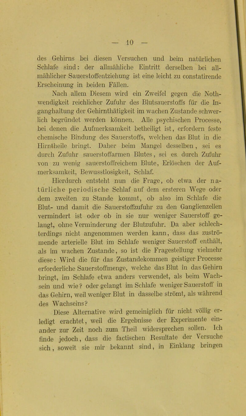 des Gehirns bei diesen Versuchen und beim natürlichen Schlafe sind: der allmähliche Eintritt derselben bei all- mählicher Sauerstoffentziehung ist eine leicht zu constatirende Erscheinung in beiden Fällen. Nach allem Diesem wird ein Zweifel gegen die Noth- wendigkeit reichlicher Zufuhr des Blutsauerstoffs für die In- ganghaltung der Gehirnthätigkeit im wachen Zustande schwer- lich begründet werden können. Alle psychischen Processe, bei denen die Aufmerksamkeit betheiligt ist, erfordern feste chemische Bindung des Sauerstoffs, welchen das Blut in die Hirntheile bringt. Daher beim Mangel desselben, sei es durch Zufuhr sauerstoffarmen Blutes, sei es durch Zufuhr von zu wenig sauerstoffreichem Blute, Erlöschen der Auf- merksamkeit, Bewusstlosigkeit, Schlaf. Hierdurch entsteht nun die Frage, ob etwa der na- türliche periodische Schlaf auf dem ersteren Wege oder dem zweiten zu Stande kommt, ob also im Schlafe die Blut- und damit die Sauerstoffzufuhr zu den Ganglienzellen vermindert ist oder ob in sie nur weniger Sauerstoff ge- langt, ohne Verminderung der Blutzufuhr. Da aber schlech- terdings nicht angenommen werden kann, dass das zuströ- mende arterielle Blut im Schlafe weniger Sauerstoff enthält, als im wachen Zustande, so ist die Fragestellung vielmehr diese: Wird die für das Zustandekommen geistiger Processe erforderliche Sauerstoffmenge, welche das Blut in das Gehirn bringt, im Schlafe etwa anders verwendet, als beim Wach- sein und wie ? oder gelangt im Schlafe weniger Sauerstoff in das Gehirn, weil weniger Blut in dasselbe strömt, als während des Wachseins? Diese Alternative wird gemeiniglich für nicht völlig er- ledigt erachtet, weil die Ergebnisse der Experimente ein- ander zur Zeit noch zum Theil widersprechen sollen. Ich finde jedoch, dass die factischen Resultate der Versuche sich, soweit sie mir bekannt sind, in Einklang bringen