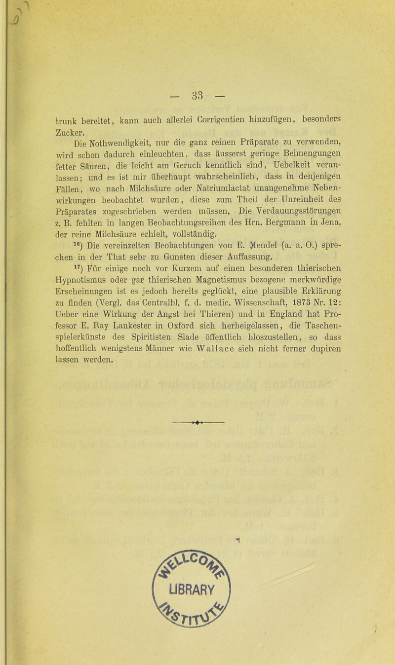 tvunk bereitet, kann auch allerlei Gorrigentien hinzufügen, besonders Zucker. Die Nothwendigkeit, nur die ganz reinen Präparate zu verwenden, wird schon dadurch einleuchten, dass äusserst geringe Beimengungen fetter Säuren, die leicht am Geruch kenntlich sind, Uebelkeit veran- lassen; und es ist mir überhaupt wahrscheinlich, dass in denjenigen Fällen, wo nach Milchsäure oder Natriumlactat unangenehme Neben- wirkungen beobachtet wurden, diese zum Theil der Unreinheit des Präparates zugeschrieben werden müssen. Die Verdauungsstörungen z. B. fehlten in langen Beobachtungsreihen des Hrn. Bergmann in Jena, der reine Milchsäure erhielt, vollständig. 16) Die vereinzelten Beobachtungen von E. Mendel (a. a. 0.) spre- chen in der That sehr zu Gunsten dieser Auffassung. 17) Für einige noch vor Kurzem auf einen besonderen thierischen Hypnotismus oder gar thierischen Magnetismus bezogene merkwürdige Erscheinungen ist es jedoch bereits geglückt, eine plausible Erklärung zu finden (Vergl. das Gentralbl. f. d. medic. Wissenschaft, 1873 Nr. 12: Ueber eine Wirkung der Angst bei Thieren) und in England hat Pro- fessor E. Ray Lankester in Oxford sich herbeigelassen, die Taschen- spielerkünste des Spiritisten Slade öffentlich bloszustellen, so dass hoffentlich wenigstens Männer wie Wallace sich nicht ferner dupiren lassen werden.