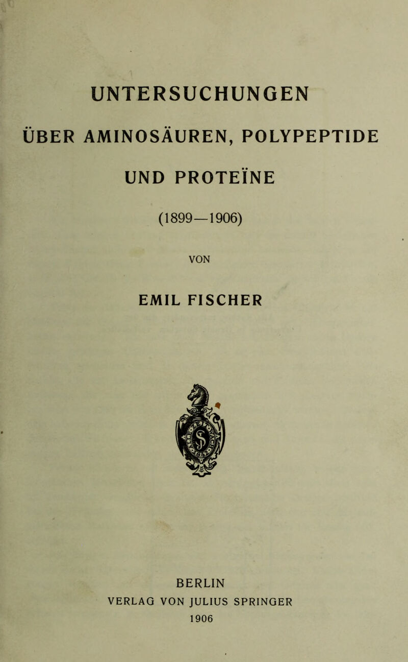 UNTERSUCHUNGEN ÜBER AMINOSÄUREN, POLYPEPTIDE UND PROTEINE (1899—1906) EMIL FISCHER BERLIN VERLAG VON JULIUS SPRINGER 1906