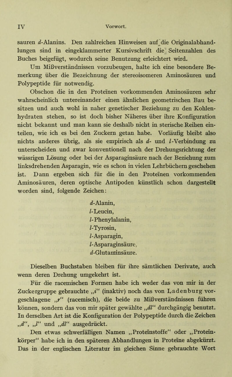 sauren (/-Alanins. Den zahlreichen Hinweisen auf die Originalabhand- lungen sind in eingeklammerter Kursivschrift die Seitenzahlen des Buches beigefügt, wodurch seine Benutzung erleichtert wird. Um Mißverständnissen vorzubeugen, halte ich eine besondere Be- merkung über die Bezeichnung der stereoisomeren Aminosäuren und Polypeptide für notwendig. Obschon die in den Proteinen vorkommenden Aminosäuren sehr wahrscheinlich untereinander einen ähnlichen geometrischen Bau be- sitzen und auch wohl in naher genetischer Beziehung zu den Kohlen- hydraten stehen, so ist doch bisher Näheres über ihre Konfiguration nicht bekannt und man kann sie deshalb nicht in sterische Reihen ein- teüen, wie ich es bei den Zuckern getan habe. Vorläufig bleibt also nichts anderes übrig, als sie empirisch als d- und /-Verbindung zu unterscheiden und zwar konventionell nach der Drehungsrichtung der wässrigen Lösung oder bei der Asparaginsäure nach der Beziehung zum linksdrehenden Asparagin, wie es schon in vielen Lehrbüchern geschehen ist. Dann ergeben sich für die in den Proteinen vorkommenden Aminosäuren, deren optische Antipoden künstlich schon dargestellt worden sind, folgende Zeichen: d- Alanin, /-Leucin, /- Phenylalanin, /-Tyrosin, /-Asparagin, /- Asparaginsäure, «/-Glutaminsäure. Dieselben Buchstaben bleiben für ihre sämtlichen Derivate, auch wenn deren Drehung umgekehrt ist. Für die racemischen Formen habe ich weder das von mir in der Zuckergruppe gebrauchte „t (inaktiv) noch das von Ladenburg vor- geschlagene „r“ (racemisch), die beide zu Mißverständnissen führen können, sondern das von mir später gewählte „dl“ durchgängig benutzt. In derselben Art ist die Konfiguration der Polypeptide durch die Zeichen „d“, ,,/“ und „dl“ ausgedrückt. Den etwas schwerfälligen Namen ,, Proteinstof fe“ oder „Protein- körper“ habe ich in den späteren Abhandlungen in Proteine abgekürzt. Das in der englischen Literatur im gleichen Sinne gebrauchte Wort