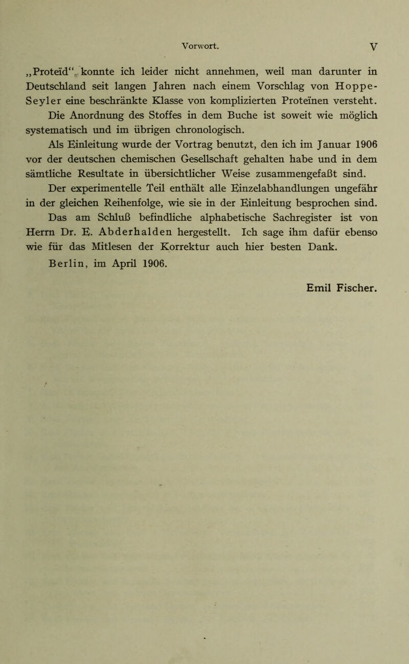 „Proteid“, konnte ich leider nicht annehmen, weil man darunter in Deutschland seit langen Jahren nach einem Vorschlag von Hoppe- Seyler eine beschränkte Klasse von komplizierten Proteinen versteht. Die Anordnung des Stoffes in dem Buche ist soweit wie möglich systematisch und im übrigen chronologisch. Als Einleitung wurde der Vortrag benutzt, den ich im Januar 1906 vor der deutschen chemischen Gesellschaft gehalten habe und in dem sämtliche Resultate in übersichtlicher Weise zusammengefaßt sind. Der experimentelle Teü enthält alle Einzelabhandlungen ungefähr in der gleichen Reihenfolge, wie sie in der Einleitung besprochen sind. Das am Schluß befindliche alphabetische Sachregister ist von Herrn Dr. E. Abderhalden hergestellt. Ich sage ihm dafür ebenso wie für das Mitlesen der Korrektur auch hier besten Dank. Berlin, im April 1906. Emil Fischer.