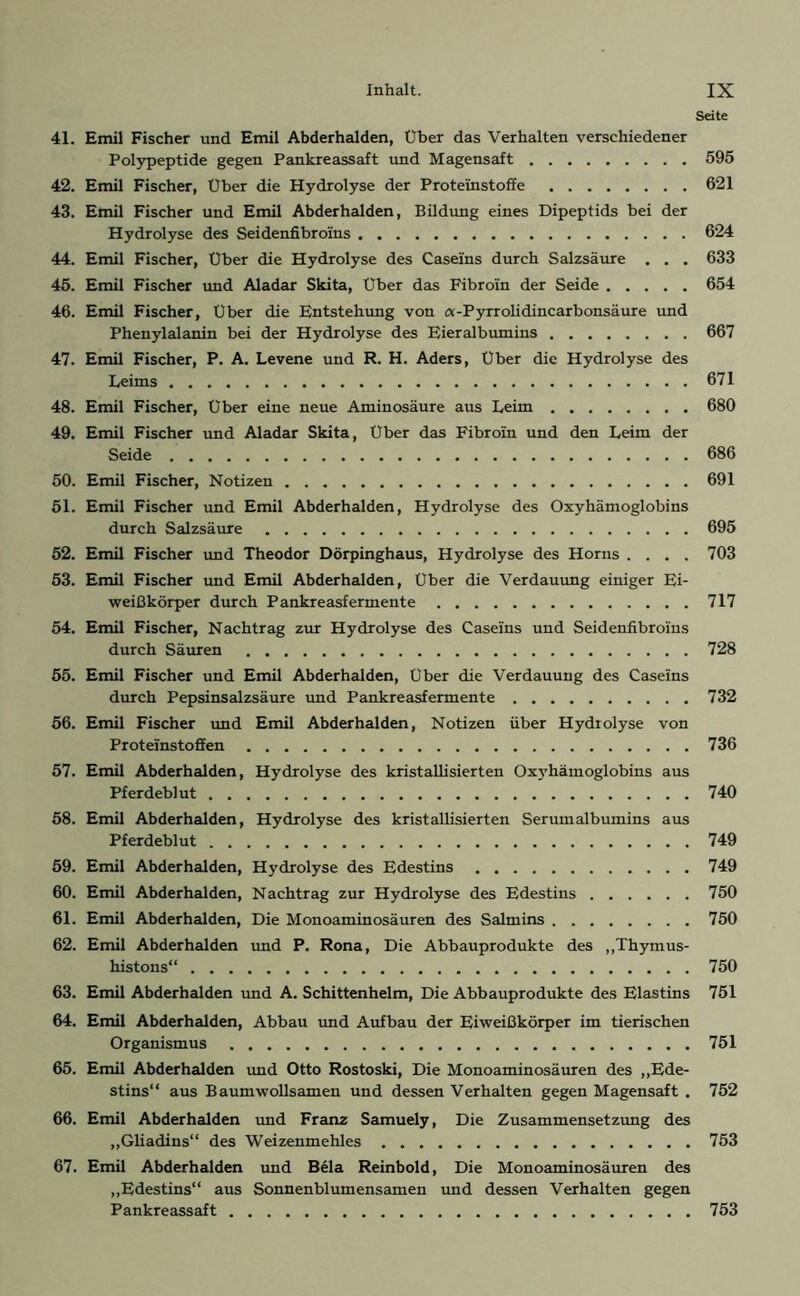 Seite 41. Emil Fischer und Emil Abderhalden, Über das Verhalten verschiedener Polypeptide gegen Pankreassaft und Magensaft 595 42. Emil Fischer, Uber die Hydrolyse der Proteinstoffe 621 43. Emil Fischer und Emil Abderhalden, Bildung eines Dipeptids bei der Hydrolyse des Seidenfibroins 624 44. Emil Fischer, Über die Hydrolyse des Caseins durch Salzsäure . . . 633 45. Emil Fischer und Aladar Skita, Uber das Fibroin der Seide 654 46. Emil Fischer, Über die Entstehung von a-Pyrrolidincarbonsäure und Phenylalanin bei der Hydrolyse des Eieralbumins 667 47. Emil Fischer, P. A. Levene und R. H. Aders, Uber die Hydrolyse des Leims 671 48. Emil Fischer, Uber eine neue Aminosäure aus Leim 680 49. Emil Fischer und Aladar Skita, Über das Fibroin und den Leim der Seide 686 50. Emil Fischer, Notizen 691 51. Emil Fischer und Emil Abderhalden, Hydrolyse des Oxyhämoglobins durch Salzsäure 695 52. Emil Fischer und Theodor Dörpinghaus, Hydrolyse des Horns .... 703 53. Emil Fischer und Emil Abderhalden, Uber die Verdauung einiger Ei- weißkörper durch Pankreasfermente 717 54. Emil Fischer, Nachtrag zur Hydrolyse des Caseins und Seidenfibroins durch Säuren 728 55. Emil Fischer und Emil Abderhalden, Über die Verdauung des Caseins durch Pepsinsalzsäure und Pankreasfermente 732 56. Emil Fischer und Emil Abderhalden, Notizen über Hydrolyse von Proteinstoffen 736 57. Emil Abderhalden, Hydrolyse des kristallisierten Oxyhämoglobins aus Pferdeblut 740 58. Emil Abderhalden, Hydrolyse des kristallisierten Serumalbumins aus Pferdeblut 749 59. Emil Abderhalden, Hydrolyse des Edestins 749 60. Emil Abderhalden, Nachtrag zur Hydrolyse des Edestins 750 61. Emil Abderhalden, Die Monoaminosäuren des Salmins 750 62. Emil Abderhalden und P. Rona, Die Abbauprodukte des „Thymus- histons“ 750 63. Emil Abderhalden und A. Schittenhelm, Die Abbauprodukte des Elastins 751 64. Emil Abderhalden, Abbau und Aufbau der Eiweißkörper im tierischen Organismus 751 65. Emil Abderhalden und Otto Rostoski, Die Monoaminosäuren des „Ede- stins“ aus Baumwollsamen und dessen Verhalten gegen Magensaft . 752 66. Emil Abderhalden und Franz Samuely, Die Zusammensetzung des „Gliadins“ des Weizenmehles 753 67. Emil Abderhalden und Bela Reinbold, Die Monoaminosäuren des „Edestins“ aus Sonnenblumensamen und dessen Verhalten gegen Pankreassaft 753