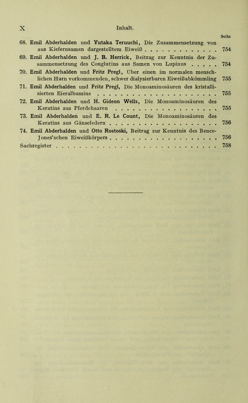 Seite 68. Emil Abderhalden und Yutaka Teruuchi, Die Zusammensetzung von aus Kiefernsamen dargestelltem Eiweiß 754 69. Emil Abderhalden und J. B. Herrick, Beitrag zur Kenntnis der Zu- sammensetzung des Conglutins aus Samen von Lupinus 754 70. Emil Abderhalden und Fritz Pregl, Über einen im normalen mensch- lichen Harn vorkommenden, schwer dialysierbaren Eiweißabkömmling 755 71. Emil Abderhalden und Fritz Pregl, Die Monoaminosäuren des kristalli- sierten Eieralbumins 755 72. Emil Abderhalden und H. Gideon Wells, Die Monoaminosäuren des Keratins aus Pferdehaaren 755 73. Emil Abderhalden und E. R. Le Count, Die Monoaminosäuren des Keratins aus Gänsefedern 756 74. Emil Abderhalden und Otto Rostoski, Beitrag zur Kenntnis des Bence- Jones’schen Eiweißkörpers 756 Sachregister 758