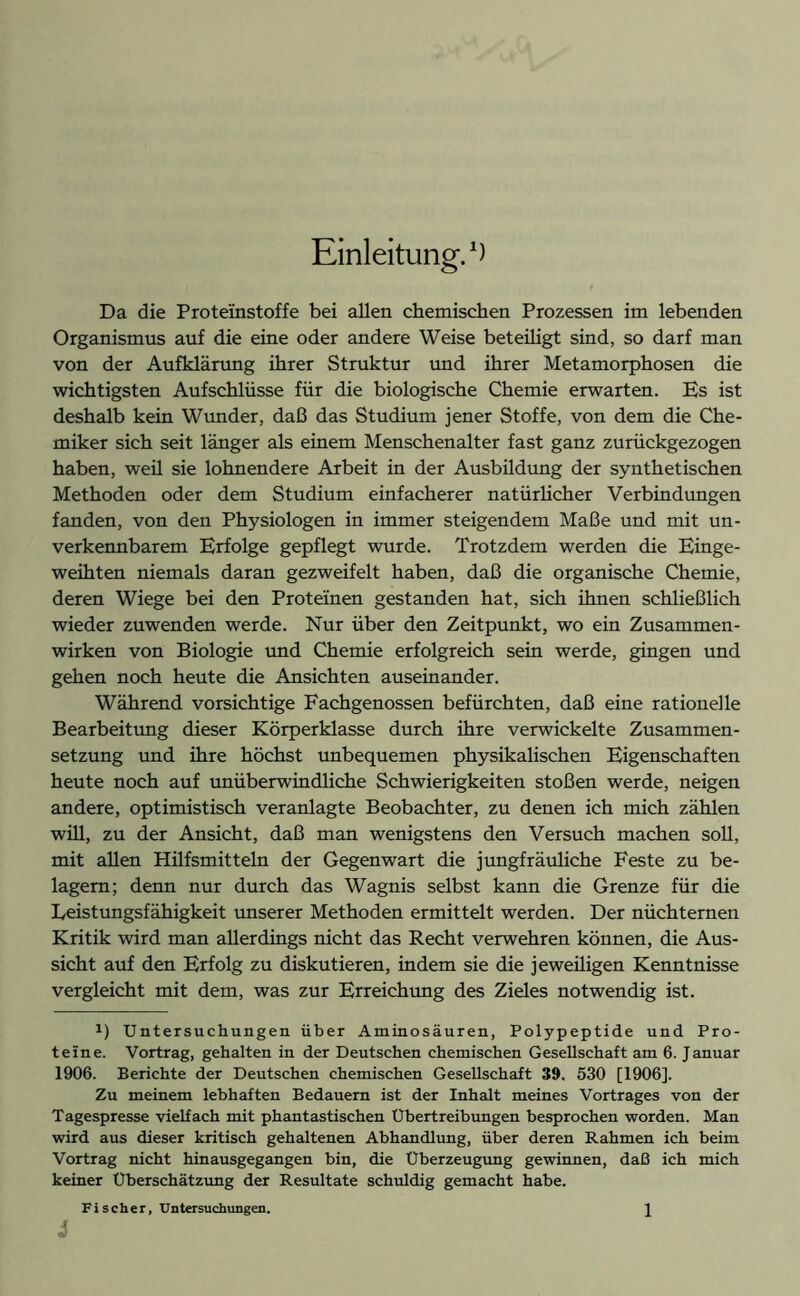 Da die Proteinstoffe bei allen chemischen Prozessen im lebenden Organismus auf die eine oder andere Weise beteiligt sind, so darf man von der Aufklärung ihrer Struktur und ihrer Metamorphosen die wichtigsten Aufschlüsse für die biologische Chemie erwarten. Es ist deshalb kein Wunder, daß das Studium jener Stoffe, von dem die Che- miker sich seit länger als einem Menschenalter fast ganz zurückgezogen haben, weü sie lohnendere Arbeit in der Ausbildung der synthetischen Methoden oder dem Studium einfacherer natürlicher Verbindungen fanden, von den Physiologen in immer steigendem Maße und mit un- verkennbarem Erfolge gepflegt wurde. Trotzdem werden die Einge- weihten niemals daran gezweifelt haben, daß die organische Chemie, deren Wiege bei den Proteinen gestanden hat, sich ihnen schließlich wieder zuwenden werde. Nur über den Zeitpunkt, wo ein Zusammen- wirken von Biologie und Chemie erfolgreich sein werde, gingen und gehen noch heute die Ansichten auseinander. Während vorsichtige Fachgenossen befürchten, daß eine rationelle Bearbeitung dieser Körperklasse durch ihre verwickelte Zusammen- setzung und ihre höchst unbequemen physikalischen Eigenschaften heute noch auf unüberwindliche Schwierigkeiten stoßen werde, neigen andere, optimistisch veranlagte Beobachter, zu denen ich mich zählen will, zu der Ansicht, daß man wenigstens den Versuch machen soll, mit allen Hilfsmitteln der Gegenwart die jungfräuliche Feste zu be- lagern; denn nur durch das Wagnis selbst kann die Grenze für die Leistungsfähigkeit unserer Methoden ermittelt werden. Der nüchternen Kritik wird man allerdings nicht das Recht verwehren können, die Aus- sicht auf den Erfolg zu diskutieren, indem sie die jeweüigen Kenntnisse vergleicht mit dem, was zur Erreichung des Zieles notwendig ist. x) Untersuchungen über Aminosäuren, Polypeptide und Pro- teine. Vortrag, gehalten in der Deutschen chemischen Gesellschaft am 6. Januar 1906. Berichte der Deutschen chemischen Gesellschaft 39. 530 [1906]. Zu meinem lebhaften Bedauern ist der Inhalt meines Vortrages von der Tagespresse vielfach mit phantastischen Übertreibungen besprochen worden. Man wird aus dieser kritisch gehaltenen Abhandlung, über deren Rahmen ich beim Vortrag nicht hinausgegangen bin, die Überzeugung gewinnen, daß ich mich keiner Überschätzung der Resultate schuldig gemacht habe. 1