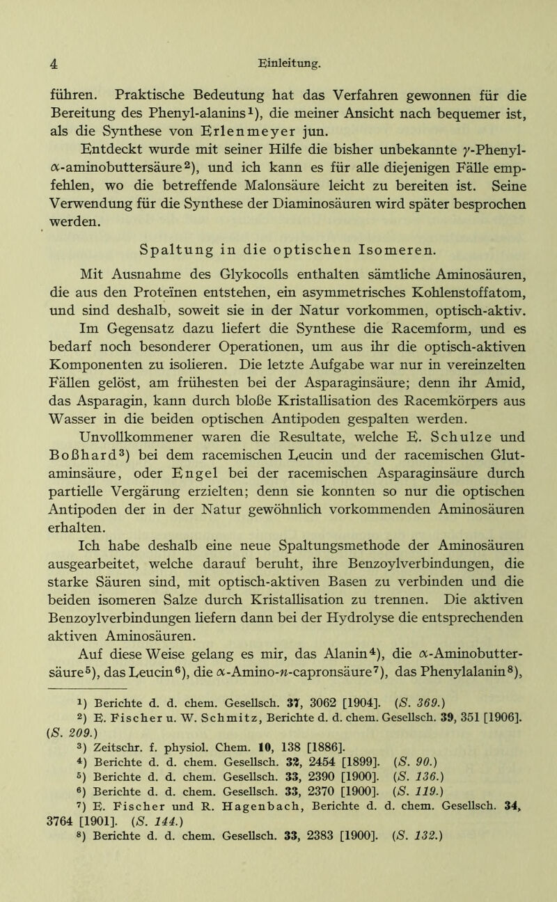fuhren. Praktische Bedeutung hat das Verfahren gewonnen für die Bereitung des Phenyl-alanins1), die meiner Ansicht nach bequemer ist, als die Synthese von Erlenmeyer jun. Entdeckt wurde mit seiner Hüfe die bisher unbekannte y-Phenyl- a-aminobuttersäure2), und ich kann es für alle diejenigen Fälle emp- fehlen, wo die betreffende Malonsäure leicht zu bereiten ist. Seine Verwendung für die Synthese der Diaminosäuren wird später besprochen werden. Spaltung in die optischen Isomeren. Mit Ausnahme des Glykocolls enthalten sämtliche Aminosäuren, die aus den Proteinen entstehen, ein asymmetrisches Kohlenstoffatom, und sind deshalb, soweit sie in der Natur Vorkommen, optisch-aktiv. Im Gegensatz dazu liefert die Synthese die Racemform, und es bedarf noch besonderer Operationen, um aus ihr die optisch-aktiven Komponenten zu isolieren. Die letzte Aufgabe war nur in vereinzelten Fällen gelöst, am frühesten bei der Asparaginsäure; denn ihr Amid, das Asparagin, kann durch bloße Kristallisation des Racemkörpers aus Wasser in die beiden optischen Antipoden gespalten werden. Unvollkommener waren die Resultate, welche E. Schulze und Boßhard3) bei dem racemischen Leucin und der racemischen Glut- aminsäure, oder Engel bei der racemischen Asparaginsäure durch partielle Vergärung erzielten; denn sie konnten so nur die optischen Antipoden der in der Natur gewöhnlich vor kommenden Aminosäuren erhalten. Ich habe deshalb eine neue Spaltungsmethode der Aminosäuren ausgearbeitet, welche darauf beruht, ihre Benzoylverbindungen, die starke Säuren sind, mit optisch-aktiven Basen zu verbinden und die beiden isomeren Salze durch Kristallisation zu trennen. Die aktiven Benzoylverbindungen liefern dann bei der Hydrolyse die entsprechenden aktiven Aminosäuren. Auf diese Weise gelang es mir, das Alanin4), die a-Aminobutter- säure5), das Leucin6), die a-Amino-w-capronsäure7), das Phenylalanin8), 1) Berichte d. d. chem. Geseüsch. 37, 3062 [1904]. (S. 369.) 2) E. Fischer u. W. Schmitz, Berichte d. d. chem. Gesellsch. 39, 351 [1906]. (S. 209.) 3) Zeitschr. f. physiol. Chem. 10, 138 [1886]. 4) Berichte d. d. chem. Geseüsch. 33, 2454 [1899]. (S. 90.) 5) Berichte d. d. chem. Geseüsch. 33, 2390 [1900]. {S. 136.) 6) Berichte d. d. chem. Geseüsch. 33, 2370 [1900]. (S. 119.) 7) E. Fischer und R. Hagenbach, Berichte d. d. chem. Gesellsch. 34, 3764 [1901]. (S. 144.)