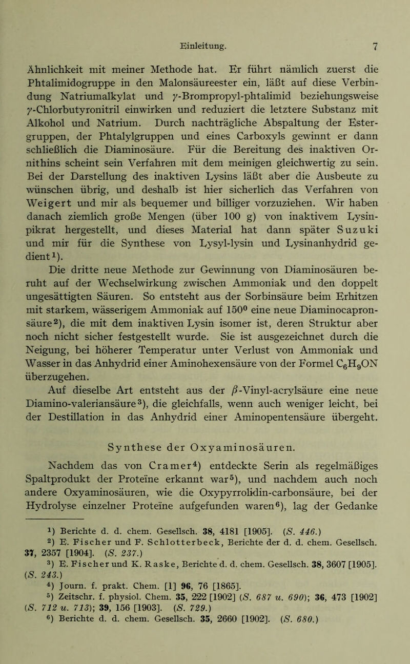 Ähnlichkeit mit meiner Methode hat. Er führt nämlich zuerst die Phtalimidogruppe in den Malonsäureester ein, läßt auf diese Verbin- dung Natriumalkylat und y-Brompropyl-phtalimid beziehungsweise y-Chlorbutyronitril einwirken und reduziert die letztere Substanz mit Alkohol und Natrium. Durch nachträgliche Abspaltung der Ester- gruppen, der Phtalylgruppen und eines Carboxyls gewinnt er dann schließlich die Diaminosäure. Für die Bereitung des inaktiven Or- nithins scheint sein Verfahren mit dem meinigen gleichwertig zu sein. Bei der Darstellung des inaktiven Lysins läßt aber die Ausbeute zu wünschen übrig, und deshalb ist hier sicherlich das Verfahren von Weigert und mir als bequemer und billiger vorzuziehen. Wir haben danach ziemlich große Mengen (über 100 g) von inaktivem Lysin- pikrat hergestellt, und dieses Material hat dann später Suzuki und mir für die Synthese von Lysyl-lysin und Lysinanhydrid ge- dient1). Die dritte neue Methode zur Gewinnung von Diaminosäuren be- ruht auf der Wechselwirkung zwischen Ammoniak und den doppelt ungesättigten Säuren. So entsteht aus der Sorbinsäure beim Erhitzen mit starkem, wässerigem Ammoniak auf 150° eine neue Diaminocapron- säure2), die mit dem inaktiven Lysin isomer ist, deren Struktur aber noch nicht sicher festgestellt wurde. Sie ist ausgezeichnet durch die Neigung, bei höherer Temperatur unter Verlust von Ammoniak und Wasser in das Anhydrid einer Aminohexensäure von der Formel C6H9ON überzugehen. Auf dieselbe Art entsteht aus der ß-Vinyl-acrylsäure eine neue Diamino-valeriansäure3), die gleichfalls, wenn auch weniger leicht, bei der Destillation in das Anhydrid einer Aminopentensäure übergeht. Synthese der Oxyaminosäuren. Nachdem das von Cramer4) entdeckte Serin als regelmäßiges Spaltprodukt der Proteine erkannt war5), und nachdem auch noch andere Oxyaminosäuren, wie die Oxypyrrolidin-carbonsäure, bei der Hydrolyse einzelner Proteine aufgefunden waren6), lag der Gedanke r) Berichte d. d. chem. Gesellsch. 38, 4181 [1905]. (S. 446.) 2) E. Fischer und F. Schlotterbeck, Berichte der d. d. chem. Gesellsch. 37, 2357 [1904], (S. 237.) 3) E. Fischerund K. Raske, Berichted. d. chem. Gesellsch. 38, 3607 [1905]. (S. 243.) 4) Journ. f. prakt. Chem. [1] 96, 76 [1865]. 5) Zeitschr. f. physiol. Chem. 35, 222 [1902] (S. 687 u. 690)] 36, 473 [1902] (S. 712 u. 713)] 39, 156 [1903]. (S. 729.)