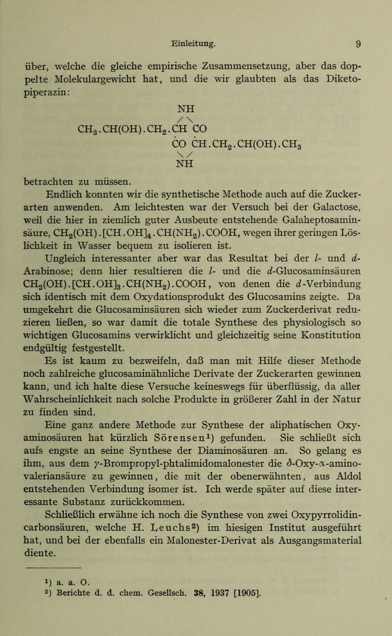 über, welche die gleiche empirische Zusammensetzung, aber das dop- pelte Molekulargewicht hat, und die wir glaubten als das Diketo- piperazin : NH / \ CH3.CH(OH).CH2.CH CO CO CH.CH2.CH(OH).CH3 \/ NH betrachten zu müssen. Endlich konnten wir die synthetische Methode auch auf die Zucker- arten anwenden. Am leichtesten war der Versuch bei der Galactose, weü die hier in ziemlich guter Ausbeute entstehende Galaheptosamin- säure, CH2(OH). [CH. 0H]4. CH(NH2). COOH, wegen ihrer geringen Lös- lichkeit in Wasser bequem zu isolieren ist. Ungleich interessanter aber war das Resultat bei der l- und d- Arabinose; denn hier resultieren die l- und die <f-Glucosaminsäuren CH2(OH).[CH.OH]3.CH(NH2).COOH, von denen die ^-Verbindung sich identisch mit dem Oxydationsprodukt des Glucosamins zeigte. Da umgekehrt die Glucosaminsäuren sich wieder zum Zuckerderivat redu- zieren ließen, so war damit die totale Synthese des physiologisch so wichtigen Glucosamins verwirklicht und gleichzeitig seine Konstitution endgültig festgestellt. Es ist kaum zu bezweifeln, daß man mit Hilfe dieser Methode noch zahlreiche glucosaminähnliche Derivate der Zuckerarten gewinnen kann, und ich halte diese Versuche keineswegs für überflüssig, da aller Wahrscheinlichkeit nach solche Produkte in größerer Zahl in der Natur zu finden sind. Eine ganz andere Methode zur Synthese der aliphatischen Oxy- aminosäuren hat kürzlich Sörensen1) gefunden. Sie schließt sich aufs engste an seine Synthese der Diaminosäuren an. So gelang es ihm, aus dem y-Brompropyl-phtalimidomalonester die d-Oxy-a-amino- valeriansäure zu gewinnen, die mit der obenerwähnten, aus Aldol entstehenden Verbindung isomer ist. Ich werde später auf diese inter- essante Substanz zurückkommen. Schließlich erwähne ich noch die Synthese von zwei Oxypyrrolidin- carbonsäuren, welche H. Leuchs2) im hiesigen Institut ausgeführt hat, und bei der ebenfalls ein Malonester-Derivat als Ausgangsmaterial diente. 1) a. a. O.