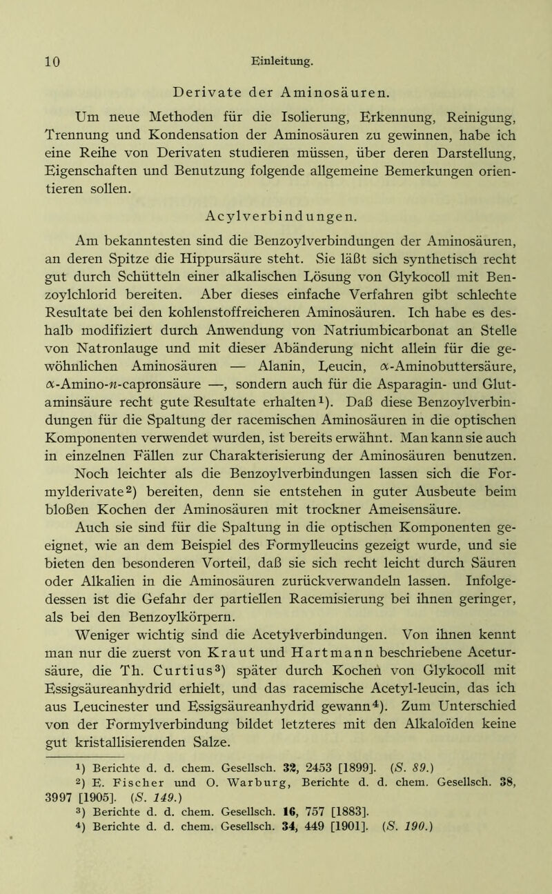 Derivate der Aminosäuren. Um neue Methoden für die Isolierung, Erkennung, Reinigung, Trennung und Kondensation der Aminosäuren zu gewinnen, habe ich eine Reihe von Derivaten studieren müssen, über deren Darstellung, Eigenschaften und Benutzung folgende allgemeine Bemerkungen orien- tieren sollen. Acylverbindungen. Am bekanntesten sind die Benzoylverbindungen der Aminosäuren, an deren Spitze die Hippursäure steht. Sie läßt sich synthetisch recht gut durch Schütteln einer alkalischen Lösung von Glykocoll mit Ben- zoylchlorid bereiten. Aber dieses einfache Verfahren gibt schlechte Resultate bei den kohlenstoffreicheren Aminosäuren. Ich habe es des- halb modifiziert durch Anwendung von Natriumbicarbonat an Stelle von Natronlauge und mit dieser Abänderung nicht allein für die ge- wöhnlichen Aminosäuren — Alanin, Leucin, a-Aminobuttersäure, a-Amino-n-capronsäure —, sondern auch für die Asparagin- und Glut- aminsäure recht gute Resultate erhalten1). Daß diese Benzoylverbin- dungen für die Spaltung der racemischen Aminosäuren in die optischen Komponenten verwendet wurden, ist bereits erwähnt. Man kann sie auch in einzelnen Fällen zur Charakterisierung der Aminosäuren benutzen. Noch leichter als die Benzoylverbindungen lassen sich die For- mylderivate2) bereiten, denn sie entstehen in guter Ausbeute beim bloßen Kochen der Aminosäuren mit trockner Ameisensäure. Auch sie sind für die Spaltung in die optischen Komponenten ge- eignet, wie an dem Beispiel des Formylleucins gezeigt wurde, und sie bieten den besonderen Vorteil, daß sie sich recht leicht durch Säuren oder Alkalien in die Aminosäuren zurückverwandeln lassen. Infolge- dessen ist die Gefahr der partiellen Racemisierung bei ihnen geringer, als bei den Benzoylkörpern. Weniger wichtig sind die Acetylverbindungen. Von ihnen kennt man nur die zuerst von Kraut und Hartmann beschriebene Acetur- säure, die Th. Curtius3) später durch Kochen von Glykocoll mit Essigsäureanhydrid erhielt, und das racemische Acetyl-leucin, das ich aus Leucinester und Essigsäureanhydrid gewann4). Zum Unterschied von der Formylverbindung bildet letzteres mit den Alkaloiden keine gut kristallisierenden Salze. !) Berichte d. d. chem. Gesellsch. 32, 2453 [1899]. (S. 89.) 2) E. Fischer und O. Warburg, Berichte d. d. chem. Gesellsch. 38, 3997 [1905]. {S. 149.) 3) Berichte d. d. chem. Gesellsch. 16, 757 [1883].