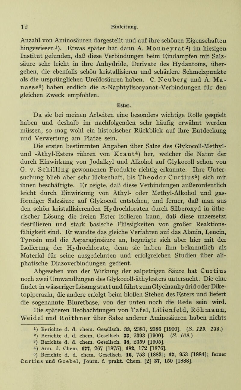 Anzahl von Aminosäuren dargestellt und auf ihre schönen Eigenschaften hingewiesen1). Etwas später hat dann A. Mouneyrat2) im hiesigen Institut gefunden, daß diese Verbindungen beim Eindampfen mit Salz- säure sehr leicht in ihre Anhydride, Derivate des Hydantoins, über- gehen, die ebenfalls schön kristallisieren und schärfere Schmelzpunkte als die ursprünglichen Ureidosäuren haben. C. Neuberg und A. Ma- nasse3) haben endlich die a-Naphtylisocyanat-Verbindungen für den gleichen Zweck empfohlen. Ester. Da sie bei meinen Arbeiten eine besonders wichtige Rolle gespielt haben und deshalb im nachfolgenden sehr häufig erwähnt werden müssen, so mag wohl ein historischer Rückblick auf ihre Entdeckung und Verwertung am Platze sein. Die ersten bestimmten Angaben über Salze des Glykocoll-Methyl- und -Äthyl-Esters rühren von Kraut4 5) her, welcher die Natur der durch Einwirkung von Jodalkyl und Alkohol auf Glykocoll schon von G. v. Schilling gewonnenen Produkte richtig erkannte. Ihre Unter- suchung blieb aber sehr lückenhaft, bis Theodor Curtius6) sich mit ihnen beschäftigte. Er zeigte, daß diese Verbindungen außerordentlich leicht durch Einwirkung von Äthyl- oder Methyl-Alkohol und gas- förmiger Salzsäure auf Glykocoll entstehen, und ferner, daß man aus den schön kristallisierenden Hydrochloraten durch Süberoxyd in äthe- rischer Eösung die freien Ester isolieren kann, daß diese unzersetzt destillieren und stark basische Flüssigkeiten von großer Reaktions- fähigkeit sind. Er wandte das gleiche Verfahren auf das Alanin, Leucin, Tyrosin und die Asparaginsäure an, begnügte sich aber hier mit der Isolierung der Hydrochlorate, denn sie haben ihm bekanntlich als Material für seine ausgedehnten und erfolgreichen Studien über ali- phatische Diazoverbindungen gedient. Abgesehen von der Wirkung der salpetrigen Säure hat Curtius noch zwei Umwandlungen des Glykocoll-äthylesters untersucht. Die eine findet in wässeriger Lösung statt und führt zum Glycinanhydrid oder Dike- topiperazin, die andere erfolgt beim bloßen Stehen des Esters und liefert die sogenannte Biuretbase, von der unten noch die Rede sein wird. Die späteren Beobachtungen von Tafel, Lilienfeld, Röhmann, Weidel und Roithner über Salze anderer Aminosäuren haben nichts 1) Berichte d. d. chem. Gesellsch. 33, 2381, 2386 [1900]. (S. 129. 135.) 2) Berichte d. d. chem. Gesellsch. 33, 2393 [1900]. (S. 169.) 3) Berichte d. d. chem. Gesellsch. 38, 2359 [1905]. 4) Ann. d. Chem. 177, 267 [1875]; 182, 172 [1876]. 5) Berichte d. d. chem. Gesellsch. 16, 753 [1883]; 17, 953 [1884]; ferner Curtius und Goebel, Journ. f. prakt. Chem. [2] 37, 150 [1888].