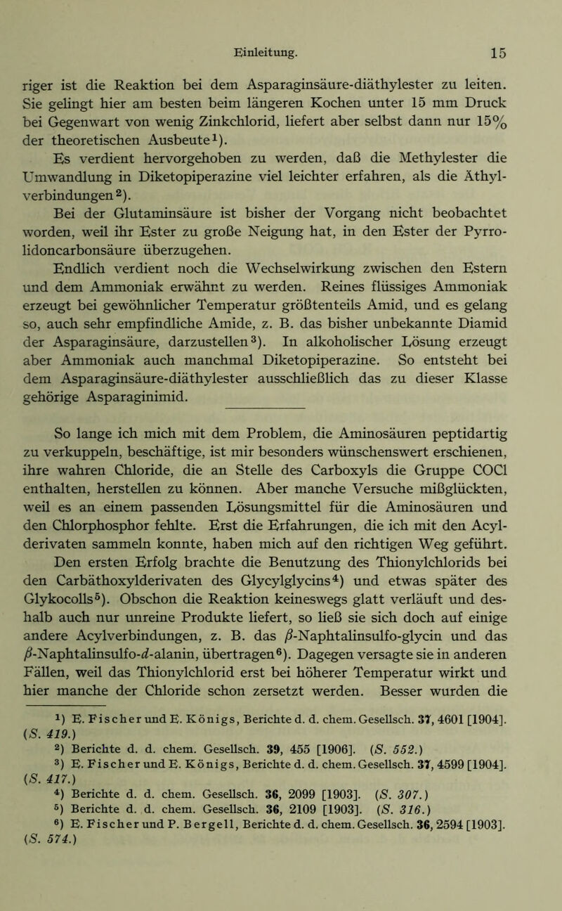 riger ist die Reaktion bei dem Asparaginsäure-diäthylester zu leiten. Sie gelingt hier am besten beim längeren Kochen unter 15 mm Druck bei Gegenwart von wenig Zinkchlorid, liefert aber selbst dann nur 15% der theoretischen Ausbeute1). Es verdient hervorgehoben zu werden, daß die Methylester die Umwandlung in Diketopiperazine viel leichter erfahren, als die Äthyl- verbindungen 2). Bei der Glutaminsäure ist bisher der Vorgang nicht beobachtet worden, weil ihr Ester zu große Neigung hat, in den Ester der Pyrro- lidoncarbonsäure überzugehen. Endlich verdient noch die Wechselwirkrmg zwischen den Estern und dem Ammoniak erwähnt zu werden. Reines flüssiges Ammoniak erzeugt bei gewöhnlicher Temperatur größtenteils Amid, und es gelang so, auch sehr empfindliche Amide, z. B. das bisher unbekannte Diamid der Asparaginsäure, darzustellen3). In alkoholischer Lösung erzeugt aber Ammoniak auch manchmal Diketopiperazine. So entsteht bei dem Asparaginsäure-diäthylester ausschließlich das zu dieser Klasse gehörige Asparaginimid. So lange ich mich mit dem Problem, die Aminosäuren peptidartig zu verkuppeln, beschäftige, ist mir besonders wünschenswert erschienen, ihre wahren Chloride, die an Stelle des Carboxyls die Gruppe COC1 enthalten, hersteilen zu können. Aber manche Versuche mißglückten, weil es an einem passenden Lösungsmittel für die Aminosäuren und den Chlorphosphor fehlte. Erst die Erfahrungen, die ich mit den Acyl- derivaten sammeln konnte, haben mich auf den richtigen Weg geführt. Den ersten Erfolg brachte die Benutzung des Thionylchlorids bei den Carbäthoxylderivaten des Glycylglycins4 5) und etwas später des Glykocolls0). Obschon die Reaktion keineswegs glatt verläuft und des- halb auch nur unreine Produkte liefert, so Heß sie sich doch auf einige andere AcylVerbindungen, z. B. das ß-Naphtalinsulfo-glycin und das /i-Naphtalinsulfo-d-alanin, übertragen6). Dagegen versagte sie in anderen Fällen, weil das Thionylchlorid erst bei höherer Temperatur wirkt und hier manche der Chloride schon zersetzt werden. Besser wurden die *) E. Fischer und E. Königs, Berichte d. d. chem. Gesellsch. 37, 4601 [1904]. («S. 419.) 2) Berichte d. d. chem. Gesellsch. 39, 455 [1906]. (S. 552.) 3) E. Fischer und E. Königs, Berichte d. d. chem. Gesellsch. 37, 4599 [1904]. (S. 417.) 4) Berichte d. d. chem. Gesellsch. 36, 2099 [1903]. (S. 307.) 5) Berichte d. d. chem. Gesellsch. 36, 2109 [1903]. (S. 316.) 6) E. Fischer und P. Bergeil, Berichte d. d. chem. Gesellsch. 36, 2594 [1903]. (S. 574.)