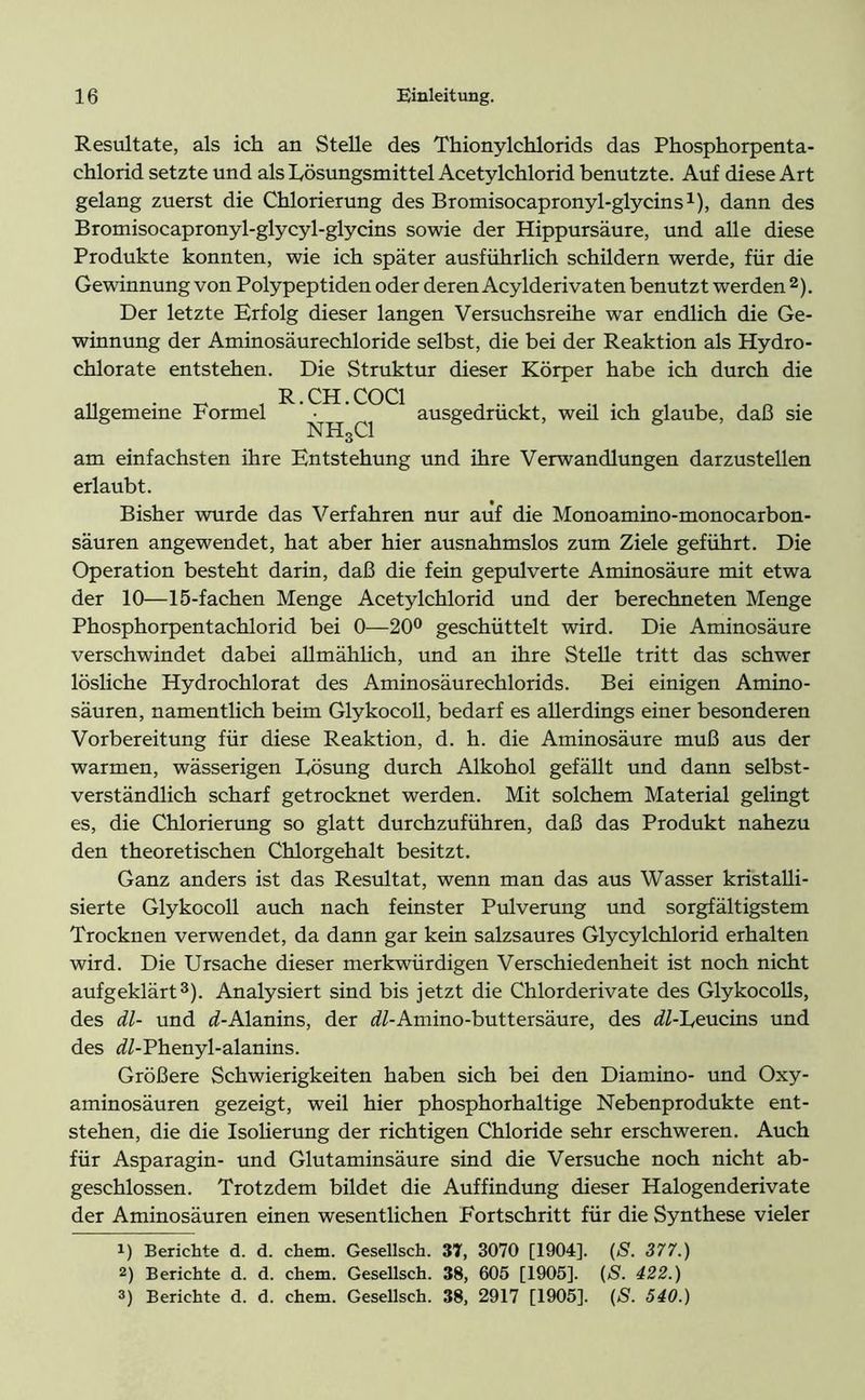 Resultate, als ich an Stelle des Thionylchlorids das Phosphorpenta- chlorid setzte und als Lösungsmittel Acetylchlorid benutzte. Auf diese Art gelang zuerst die Chlorierung des Bromisocapronyl-glycins1), dann des Bromisocapronyl-glycyl-glycins sowie der Hippursäure, und alle diese Produkte konnten, wie ich später ausführlich schildern werde, für die Gewinnung von Polypeptiden oder deren Acylderivaten benutzt werden 2). Der letzte Erfolg dieser langen Versuchsreihe war endlich die Ge- winnung der Aminosäurechloride selbst, die bei der Reaktion als Hydro- chlorate entstehen. Die Struktur dieser Körper habe ich durch die „ . ^ R.CH.COC1 , .. , . . , , , „ . allgemeine Formel • ausgedruckt, wen ich glaube, daß sie NH3C1 am einfachsten ihre Entstehung und ihre Verwandlungen darzustellen erlaubt. Bisher wurde das Verfahren nur auf die Monoamino-monocarbon- säuren angewendet, hat aber hier ausnahmslos zum Ziele geführt. Die Operation besteht darin, daß die fein gepulverte Aminosäure mit etwa der 10—15-fachen Menge Acetylchlorid und der berechneten Menge Phosphorpentachlorid bei 0—20° geschüttelt wird. Die Aminosäure verschwindet dabei allmählich, und an ihre Stelle tritt das schwer lösliche Hydrochlorat des Aminosäurechlorids. Bei einigen Amino- säuren, namentlich beim Glykocoll, bedarf es allerdings einer besonderen Vorbereitung für diese Reaktion, d. h. die Aminosäure muß aus der warmen, wässerigen Lösung durch Alkohol gefällt und dann selbst- verständlich scharf getrocknet werden. Mit solchem Material gelingt es, die Chlorierung so glatt durchzuführen, daß das Produkt nahezu den theoretischen Chlorgehalt besitzt. Ganz anders ist das Resultat, wenn man das aus Wasser kristalli- sierte Glykocoll auch nach feinster Pulverung und sorgfältigstem Trocknen verwendet, da dann gar kein salzsaures Glycylchlorid erhalten wird. Die Ursache dieser merkwürdigen Verschiedenheit ist noch nicht aufgeklärt3). Analysiert sind bis jetzt die Chlorderivate des Glykocolls, des dl- und ^-Alanins, der ^/-Amino-buttersäure, des ^-Leucins und des d/-Phenyl-alanins. Größere Schwierigkeiten haben sich bei den Diamino- und Oxy- aminosäuren gezeigt, weil hier phosphorhaltige Nebenprodukte ent- stehen, die die Isolierung der richtigen Chloride sehr erschweren. Auch für Asparagin- und Glutaminsäure sind die Versuche noch nicht ab- geschlossen. Trotzdem bildet die Auffindung dieser Halogenderivate der Aminosäuren einen wesentlichen Fortschritt für die Synthese vieler 1) Berichte d. d. chem. Gesellsch. 37, 3070 [1904], (S. 377.) 2) Berichte d. d. chem. Gesellsch. 38, 605 [1905]. (S. 422.)