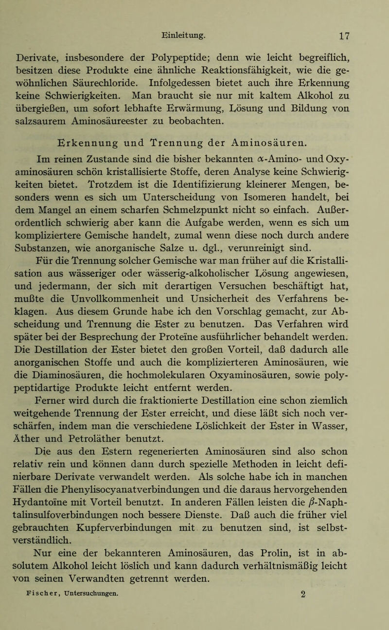 Derivate, insbesondere der Polypeptide; denn wie leicht begreiflich, besitzen diese Produkte eine ähnliche Reaktionsfähigkeit, wie die ge- wöhnlichen Säurechloride. Infolgedessen bietet auch ihre Erkennung keine Schwierigkeiten. Man braucht sie nur mit kaltem Alkohol zu übergießen, um sofort lebhafte Erwärmung, Lösung und Büdung von salzsaurem Aminosäureester zu beobachten. Erkennung und Trennung der Aminosäuren. Im reinen Zustande sind die bisher bekannten a-Amino- und Oxy- aminosäuren schön kristallisierte Stoffe, deren Analyse keine Schwierig- keiten bietet. Trotzdem ist die Identifizierung kleinerer Mengen, be- sonders wenn es sich um Unterscheidung von Isomeren handelt, bei dem Mangel an einem scharfen Schmelzpunkt nicht so einfach. Außer- ordentlich schwierig aber kann die Aufgabe werden, wenn es sich um kompliziertere Gemische handelt, zumal wenn diese noch durch andere Substanzen, wie anorganische Salze u. dgl., verunreinigt sind. Für die Trennung solcher Gemische war man früher auf die Kristalli- sation aus wässeriger oder wässerig-alkoholischer Lösung angewiesen, und jedermann, der sich mit derartigen Versuchen beschäftigt hat, mußte die Unvollkommenheit und Unsicherheit des Verfahrens be- klagen. Aus diesem Grunde habe ich den Vorschlag gemacht, zur Ab- scheidung und Trennung die Ester zu benutzen. Das Verfahren wird später bei der Besprechung der Proteine ausführlicher behandelt werden. Die Destülation der Ester bietet den großen Vorteil, daß dadurch alle anorganischen Stoffe und auch die komplizierteren Aminosäuren, wie die Diaminosäuren, die hochmolekularen Oxyaminosäuren, sowie poly- peptidartige Produkte leicht entfernt werden. Ferner wird durch die fraktionierte Destillation eine schon ziemlich weitgehende Trennung der Ester erreicht, und diese läßt sich noch ver- schärfen, indem man die verschiedene Löslichkeit der Ester in Wasser, Äther und Petroläther benutzt. Die aus den Estern regenerierten Aminosäuren sind also schon relativ rein und können dann durch spezielle Methoden in leicht defi- nierbare Derivate verwandelt werden. Als solche habe ich in manchen Fällen die Phenylisocyanatverbindungen und die daraus hervorgehenden Hydantoine mit Vorteü benutzt. In anderen Fällen leisten die /3-Naph- talinsulfoverbindungen noch bessere Dienste. Daß auch die früher viel gebrauchten Kupferverbindungen mit zu benutzen sind, ist selbst- verständlich. Nur eine der bekannteren Aminosäuren, das Prolin, ist in ab- solutem Alkohol leicht löslich und kann dadurch verhältnismäßig leicht von seinen Verwandten getrennt werden. Fischer, Untersuchungen. 2