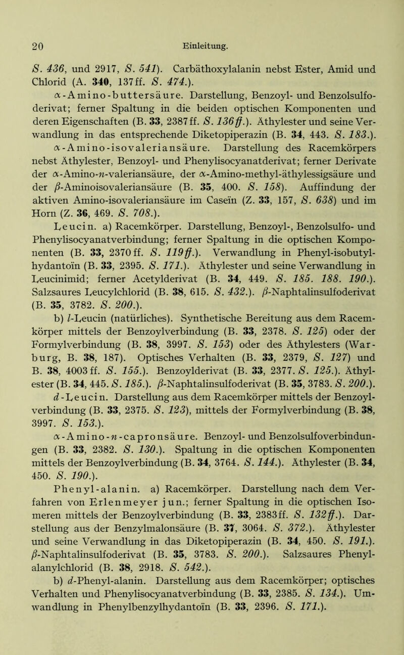 S. 436, und 2917, S. 541). Carbäthoxylalanin nebst Ester, Amid und Chlorid (A. 340, 137ff. 8. 474.). a-Amino-buttersäure. Darstellung, Benzoyl- und Benzolsulfo- derivat; ferner Spaltung in die beiden optischen Komponenten und deren Eigenschaften (B. 33, 2387ff. S. 136 ff.). Äthylesterund seine Ver- wandlung in das entsprechende Diketopiperazin (B. 34, 443. S. 183.). a-Amino-isovaleriansäure. Darstellung des Racemkörpers nebst Äthylester, Benzoyl- und Phenylisocyanatderivat; ferner Derivate der a-Amino-n-valeriansäure, der a-Amino-methyl-äthylessigsäure und der /J-Aminoisovaleriansäure (B. 35, 400. S. 158). Auffindung der aktiven Amino-isovaleriansäure im Casein (Z. 33, 157, S. 638) und im Horn (Z. 36, 469. 8. 708.). Leucin, a) Racemkörper. Darstellung, Benzoyl-, Benzolsulfo- und PhenylisocyanatVerbindung; ferner Spaltung in die optischen Kompo- nenten (B. 33, 2370 ff. S. 119ff.). Verwandlung in Phenyl-isobutyl- hydantoin (B. 33, 2395. S. 171.). Äthylester und seine Verwandlung in Leucinimid; ferner Acetylderivat (B. 34, 449. 8. 185. 188. 190.). Salzsaures Leucylchlorid (B. 38, 615. S. 432.). /i-Naphtalinsulfoderivat (B. 35, 3782. S. 200.). b) /-Leucin (natürliches). Synthetische Bereitung aus dem Racem- körper mittels der Benzoylverbindung (B. 33, 2378. S. 125) oder der Formylverbindung (B. 38, 3997. S. 153) oder des Äthylesters (War- burg, B. 38, 187). Optisches Verhalten (B. 33, 2379, S. 127) und B. 38, 4003 ff. S. 155.). Benzoylderivat (B. 33, 2377. 8. 125.). Äthyl- ester (B. 34, 445. S. 185.). /Ö-Naphtalinsulfoderivat (B. 35, 3783. S. 200.). d - Le uci n. Darstellung aus dem Racemkörper mittels der Benzoyl- verbindung (B. 33, 2375. S. 123), mittels der Formylverbindung (B. 38, 3997. S. 153.). a-Amino-w-capronsäure. Benzoyl- und Benzolsulfoverbindun- gen (B. 33, 2382. S. 130.). Spaltung in die optischen Komponenten mittels der Benzoylverbindung (B. 34, 3764. S. 144.). Äthylester (B. 34, 450. S. 190.). Phenyl-alanin. a) Racemkörper. Darstellung nach dem Ver- fahren von Erlenmeyer jun.; ferner Spaltung in die optischen Iso- meren mittels der Benzoylverbindung (B. 33, 2383ff. S. 132ff.). Dar- stellung aus der Benzylmalonsäure (B. 31, 3064. S. 372.). Äthylester und seine Verwandlung in das Diketopiperazin (B. 34, 450. 8. 191.). /i-Naphtalinsulfoderivat (B. 35, 3783. S. 200.). Salzsaures Phenyl- alanylchlorid (B. 38, 2918. 8. 542.). b) (/-Phenyl-alanin. Darstellung aus dem Racemkörper; optisches Verhalten und Phenylisocyanatverbindung (B. 33, 2385. 8. 134.). Um- wandlung in Phenylbenzylhydantoin (B. 33, 2396. 8. 171.).