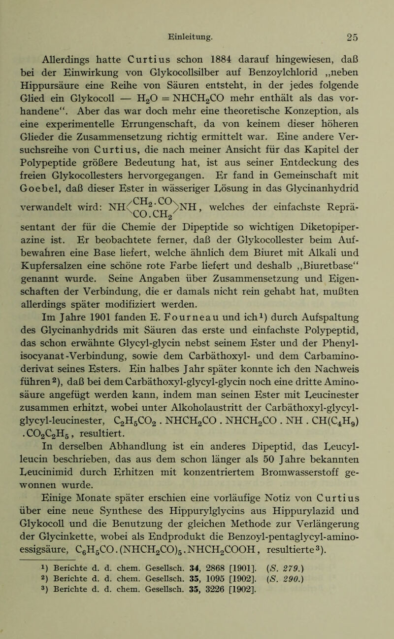 Allerdings hatte Curtius schon 1884 darauf hingewiesen, daß bei der Einwirkung von Glykocollsilber auf Benzoylchlorid „neben Hippursäure eine Reihe von Säuren entsteht, in der jedes folgende Glied ein Glykocoll — H20 = NHCH2CO mehr enthält als das vor- handene“. Aber das war doch mehr eine theoretische Konzeption, als eine experimentelle Errungenschaft, da von keinem dieser höheren Glieder die Zusammensetzung richtig ermittelt war. Eine andere Ver- suchsreihe von Curtius, die nach meiner Ansicht für das Kapitel der Polypeptide größere Bedeutung hat, ist aus seiner Entdeckung des freien Glykocollesters hervorgegangen. Er fand in Gemeinschaft mit Goebel, daß dieser Ester in wässeriger Lösung in das Glycinanhydrid CH CO\ verwandelt wird: NH( 2’ /NH, welches der einfachste Reprä- CO • CH2 sentant der für die Chemie der Dipeptide so wichtigen Diketopiper- azine ist. Er beobachtete ferner, daß der Glykocollester beim Auf- bewahren eine Base liefert, welche ähnlich dem Biuret mit Alkali und Kupfersalzen eine schöne rote Farbe liefert und deshalb „Biuretbase“ genannt wurde. Seine Angaben über Zusammensetzung und Eigen- schaften der Verbindung, die er damals nicht rein gehabt hat, mußten allerdings später modifiziert werden. Im Jahre 1901 fanden E. Fourneau und ich1) durch Aufspaltung des Glycinanhydrids mit Säuren das erste und einfachste Polypeptid, das schon erwähnte Glycyl-glycin nebst seinem Ester und der Phenyl- isocyanat-Verbindung, sowie dem Carbäthoxyl- und dem Carbamino- derivat seines Esters. Ein halbes Jahr später konnte ich den Nachweis führen2), daß bei dem Carbäthoxyl-glycyl-glycin noch eine dritte Amino- säure angefügt werden kann, indem man seinen Ester mit Leucinester zusammen erhitzt, wobei unter Alkoholaustritt der Carbäthoxyl-glycyl- glycyl-leucinester, C2H5C02 . NHCH2CO . NHCH2CO . NH . CH(C4H9) .C02C2H5, resultiert. In derselben Abhandlung ist ein anderes Dipeptid, das Leucyl- leucin beschrieben, das aus dem schon länger als 50 Jahre bekannten Leucinimid durch Erhitzen mit konzentriertem Bromwasserstoff ge- wonnen wurde. Einige Monate später erschien eine vorläufige Notiz von Curtius über eine neue Synthese des Hippurylglycins aus Hippurylazid und Glykocoll und die Benutzung der gleichen Methode zur Verlängerung der Glycinkette, wobei als Endprodukt die Benzoyl-pentaglycyl-amino- essigsäure, C6H5CO.(NHCH2CO)5.NHCH2COOH, resultierte3). r) Berichte d. d. chem. Gesellsch. 34, 2868 [1901]. (S. 279.) 2) Berichte d. d. chem. Gesellsch. 35, 1095 [1902]. (S. 290.)