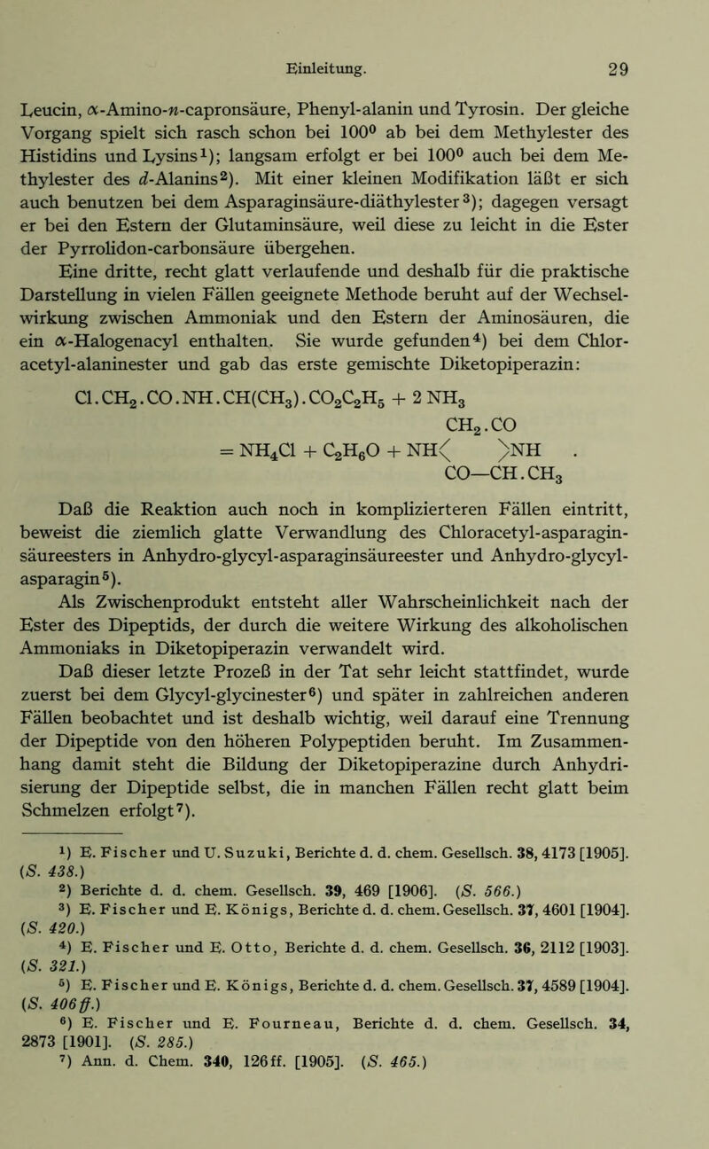 Leucin, a-Amino-n-capronsäure, Phenyl-alanin und Tyrosin. Der gleiche Vorgang spielt sich rasch schon bei 100° ab bei dem Methylester des Histidins und Lysins1); langsam erfolgt er bei 100° auch bei dem Me- thylester des ^-Alanins2). Mit einer kleinen Modifikation läßt er sich auch benutzen bei dem Asparaginsäure-diäthylester3); dagegen versagt er bei den Estern der Glutaminsäure, weil diese zu leicht in die Ester der Pyrrolidon-carbonsäure übergehen. Eine dritte, recht glatt verlaufende und deshalb für die praktische Darstellung in vielen Fällen geeignete Methode beruht auf der Wechsel- wirkung zwischen Ammoniak und den Estern der Aminosäuren, die ein a-Halogenacyl enthalten. Sie wurde gefunden4) bei dem Chlor- acetyl-alaninester und gab das erste gemischte Diketopiperazin: CI. CH2. CO. NH. CH(CH3). C02C2H5 + 2 NH3 CH2.CO = NH4C1 + C^HgO + NH< >NH . CO—CH.CH3 Daß die Reaktion auch noch in komplizierteren Fällen eintritt, beweist die ziemlich glatte Verwandlung des Chloracetyl-asparagin- säureesters in Anhydro-glycyl-asparaginsäureester und Anhydro-glycyl- asparagin5). Als Zwischenprodukt entsteht aller Wahrscheinlichkeit nach der Ester des Dipeptids, der durch die weitere Wirkung des alkoholischen Ammoniaks in Diketopiperazin verwandelt wird. Daß dieser letzte Prozeß in der Tat sehr leicht stattfindet, wurde zuerst bei dem Glycyl-glycinester6) und später in zahlreichen anderen Fällen beobachtet und ist deshalb wichtig, weil darauf eine Trennung der Dipeptide von den höheren Polypeptiden beruht. Im Zusammen- hang damit steht die Büdung der Diketopiperazine durch Anhydri- sierung der Dipeptide selbst, die in manchen Fällen recht glatt beim Schmelzen erfolgt7). *) E. Fischer und U. Suzuki, Berichte d. d. chem. Gesellsch. 38, 4173 [1905]. (S. 438.) 2) Berichte d. d. chem. Gesellsch. 39, 469 [1906]. (S. 566.) 3) E. Fischer und E. Königs, Berichte d. d. chem. Gesellsch. 37, 4601 [1904]. (S. 420.) 4) E. Fischer und E. Otto, Berichte d. d. chem. Gesellsch. 36, 2112 [1903]. (S. 321.) 6) E. Fischer und E. Königs, Berichte d. d. chem. Gesellsch. 37, 4589 [1904]. (S. 406ff.) 6) E. Fischer und E. Fourneau, Berichte d. d. chem. Gesellsch. 34, 2873 [1901]. (S. 285.) 7) Ann. d. Chem. 340, 126ff. [1905]. (S. 465.)