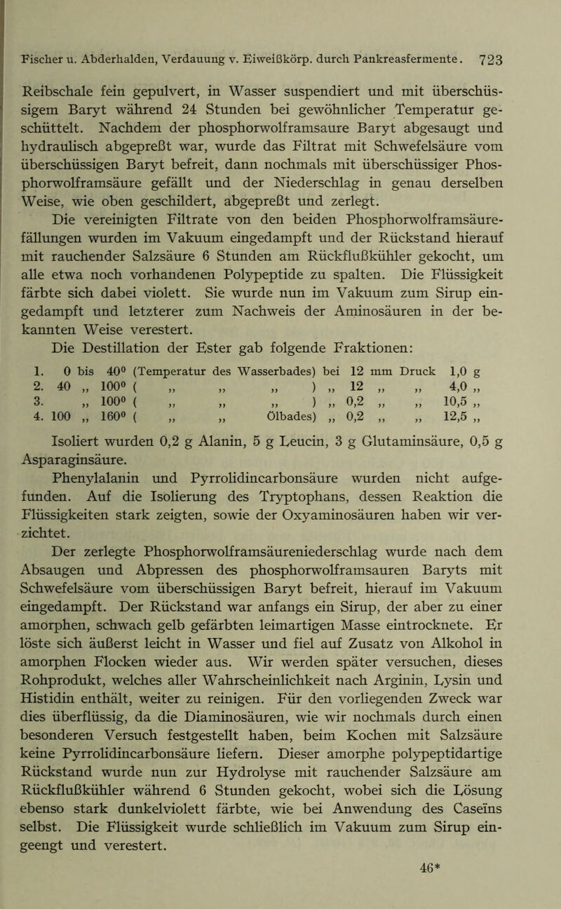 Reibschale fein gepulvert, in Wasser suspendiert und mit überschüs- sigem Baryt während 24 Stunden bei gewöhnlicher Temperatur ge- schüttelt. Nachdem der phosphorwolframsaure Baryt abgesaugt und hydraulisch abgepreßt war, wurde das Filtrat mit Schwefelsäure vom überschüssigen Baryt befreit, dann nochmals mit überschüssiger Phos- phorwolframsäure gefällt und der Niederschlag in genau derselben Weise, wie oben geschildert, abgepreßt und zerlegt. Die vereinigten Filtrate von den beiden Phosphorwolframsäure- fällungen wurden im Vakuum eingedampft und der Rückstand hierauf mit rauchender Salzsäure 6 Stunden am Rückflußkühler gekocht, um alle etwa noch vorhandenen Polypeptide zu spalten. Die Flüssigkeit färbte sich dabei violett. Sie wurde nun im Vakuum zum Sirup ein- gedampft und letzterer zum Nachweis der Aminosäuren in der be- kannten Weise verestert. Die Destillation der Ester gab folgende Fraktionen: 1. 0 bis 40° (Temperatur des Wasserbades) bei 12 mm Druck 1,0 g 2. 40 „ 1000 ( „ ) „ 12 „ „ 4,0 „ 3. f) 1000 ( „ ) „ 0,2 „ „ 10,5 „ 4. 100 „ 1600 ( Ölbades) ,, 0,2 ,, ,, 12,5 „ Isoliert wurden 0,2 g Alanin, 5 g Leucin, 3 g Glutaminsäure, 0,5 g Asparaginsäure. Phenylalanin und Pyrrolidincarbonsäure wurden nicht aufge- funden. Auf die Isolierung des Tryptophans, dessen Reaktion die Flüssigkeiten stark zeigten, sowie der Oxyaminosäuren haben wir ver- zichtet. Der zerlegte Phosphorwolframsäureniederschlag wurde nach dem Absaugen und Abpressen des phosphorwolframsauren Baryts mit Schwefelsäure vom überschüssigen Baryt befreit, hierauf im Vakuum eingedampft. Der Rückstand war anfangs ein Sirup, der aber zu einer amorphen, schwach gelb gefärbten leimartigen Masse eintrocknete. Er löste sich äußerst leicht in Wasser und fiel auf Zusatz von Alkohol in amorphen Flocken wieder aus. Wir werden später versuchen, dieses Rohprodukt, welches aller Wahrscheinlichkeit nach Arginin, Lysin und Histidin enthält, weiter zu reinigen. Für den vorliegenden Zweck war dies überflüssig, da die Diaminosäuren, wie wir nochmals durch einen besonderen Versuch festgestellt haben, beim Kochen mit Salzsäure keine Pyrrolidincarbonsäure liefern. Dieser amorphe polypeptidartige Rückstand wurde nun zur Hydrolyse mit rauchender Salzsäure am Rückflußkühler während 6 Stunden gekocht, wobei sich die Lösung ebenso stark dunkelviolett färbte, wie bei Anwendung des Caseins selbst. Die Flüssigkeit wurde schließlich im Vakuum zum Sirup ein- geengt und verestert. 46*