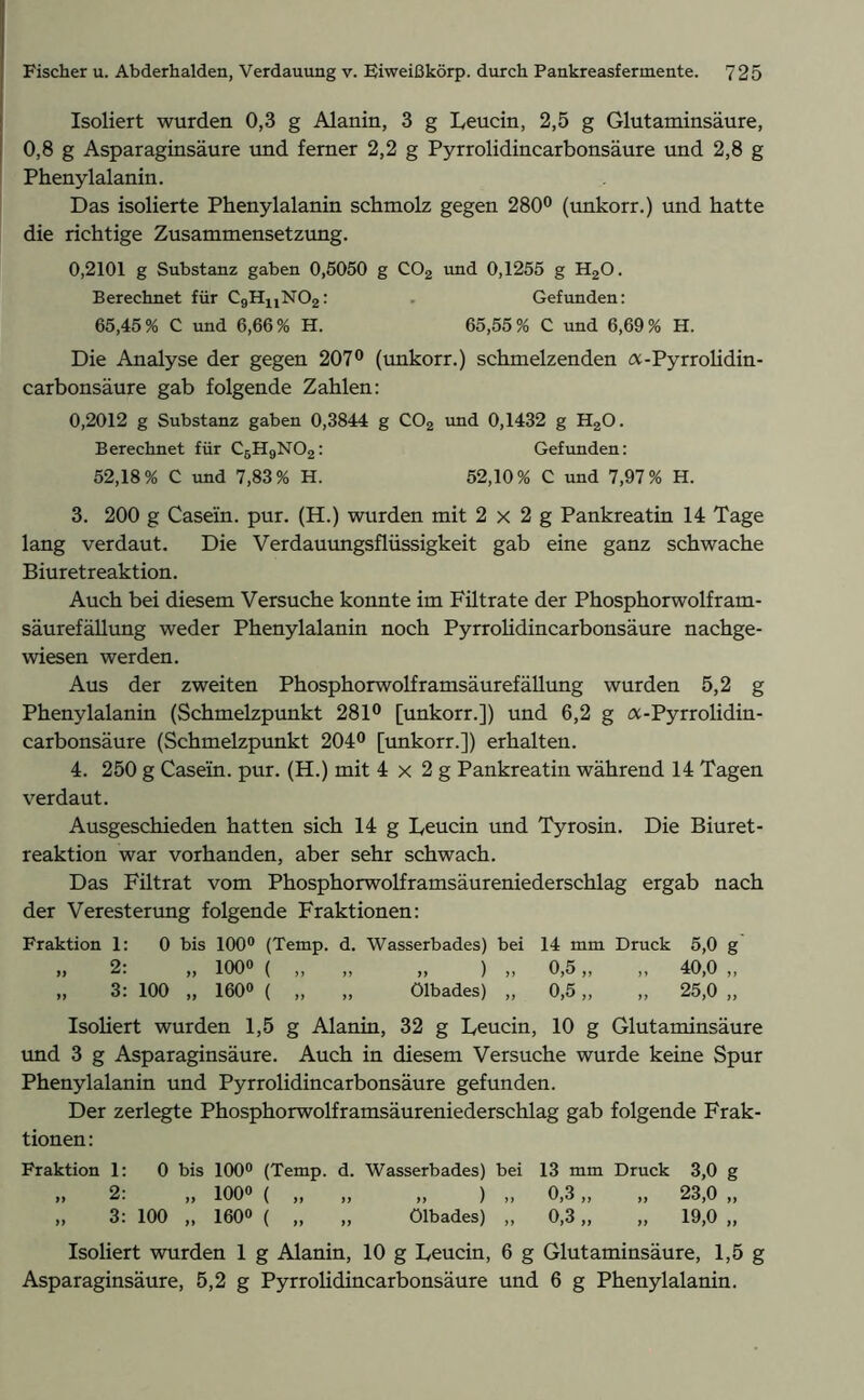 Isoliert wurden 0,3 g Alanin, 3 g Leucin, 2,5 g Glutaminsäure, 0,8 g Asparaginsäure und ferner 2,2 g Pyrrolidincarbonsäure und 2,8 g Phenylalanin. Das isolierte Phenylalanin schmolz gegen 280° (unkorr.) und hatte die richtige Zusammensetzung. 0,2101 g Substanz gaben 0,5050 g C02 und 0,1255 g H20. Berechnet für C9HuN02: . Gefunden: 65,45% C und 6,66% H. 65,55% C und 6,69% H. Die Analyse der gegen 207° (unkorr.) schmelzenden a-Pyrrolidin- carbonsäure gab folgende Zahlen: 0,2012 g Substanz gaben 0,3844 g C02 und 0,1432 g H20. Berechnet für C6H9N02: Gefunden: 52,18% C und 7,83% H. 52,10% C und 7,97% H. 3. 200 g Casein, pur. (H.) wurden mit 2 x 2 g Pankreatin 14 Tage lang verdaut. Die Verdauungsflüssigkeit gab eine ganz schwache Biuretreaktion. Auch bei diesem Versuche konnte im Filtrate der Phosphorwolfram- säurefällung weder Phenylalanin noch Pyrrolidincarbonsäure nachge- wiesen werden. Aus der zweiten Phosphorwolframsäurefällung wurden 5,2 g Phenylalanin (Schmelzpunkt 281° [unkorr.]) und 6,2 g a-Pyrrolidin- carbonsäure (Schmelzpunkt 204° [unkorr.]) erhalten. 4. 250 g Casein, pur. (H.) mit 4 x 2 g Pankreatin während 14 Tagen verdaut. Ausgeschieden hatten sich 14 g Leucin und Tyrosin. Die Biuret- reaktion war vorhanden, aber sehr schwach. Das Filtrat vom Phosphorwolframsäureniederschlag ergab nach der Veresterung folgende Fraktionen: Fraktion 1: 0 bis 100° (Temp. d. Wasserbades) bei 14 mm Druck 5,0 g ,, 2: „ 100» ( „ „ „ ) „ 0,5 „ „ 40,0 „ „ 3: 100 „ 160° ( „ „ Ölbades) „ 0,5 „ „ 25,0 „ Isoliert wurden 1,5 g Alanin, 32 g Leucin, 10 g Glutaminsäure und 3 g Asparaginsäure. Auch in diesem Versuche wurde keine Spur Phenylalanin und Pyrrolidincarbonsäure gefunden. Der zerlegte Phosphorwolframsäureniederschlag gab folgende Frak- tionen: Fraktion 1: 0 bis 100° (Temp. d. Wasserbades) bei 13 mm Druck 3,0 g „ 2: „ 100» ( „ „ „ ) „ 0,3 „ „ 23,0 „ „ 3: 100 „ 160° ( „ „ Ölbades) „ 0,3 „ „ 19,0 „ Isoliert wurden 1 g Alanin, 10 g Leucin, 6 g Glutaminsäure, 1,5 g Asparaginsäure, 5,2 g Pyrrolidincarbonsäure und 6 g Phenylalanin.