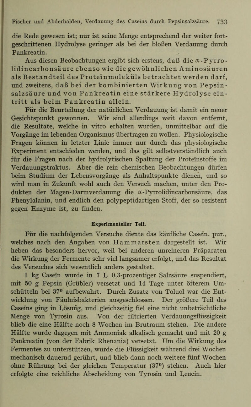 die Rede gewesen ist; nur ist seine Menge entsprechend der weiter fort- geschrittenen Hydrolyse geringer als bei der bloßen Verdauung durch Pankreatin. Aus diesen Beobachtungen ergibt sich erstens, daß die <x-Pyrro- lidincarbonsäure ebenso wie die gewöhnlichen Aminosäuren als Bestandteil des Proteinmoleküls betrachtet werden darf, und zweitens, daß bei der kombinierten Wirkung von Pepsin- salzsäure und von Pankreatin eine stärkere Hydrolyse ein- tritt als beim Pankreatin allein. Für die Beurteüung der natürlichen Verdauung ist damit ein neuer Gesichtspunkt gewonnen. Wir sind allerdings weit davon entfernt, die Resultate, welche in vitro erhalten wurden, unmittelbar auf die Vorgänge im lebenden Organismus übertragen zu wollen. Physiologische Fragen können in letzter Linie immer nur durch das physiologische Experiment entschieden werden, und das güt selbstverständlich auch für die Fragen nach der hydrolytischen Spaltung der Proteinstoffe im Verdauungstraktus. Aber die rein chemischen Beobachtungen dürfen beim Studium der Lebensvorgänge als Anhaltspunkte dienen, und so wird man in Zukunft wohl auch den Versuch machen, unter den Pro- dukten der Magen-Darmverdauung die a-Pyrrolidincarbonsäure, das Phenylalanin, und endlich den polypeptidartigen Stoff, der so resistent gegen Enzyme ist, zu finden. Experimenteller Teil. Für die nachfolgenden Versuche diente das käufliche Casein, pur., welches nach den Angaben von Hammarsten dargestellt ist. Wir heben das besonders hervor, weü bei anderen unreineren Präparaten die Wirkung der Fermente sehr viel langsamer erfolgt, und das Resultat des Versuches sich wesentlich anders gestaltet. 1 kg Casein wurde in 7 L 0,3-prozentiger Salzsäure suspendiert, mit 50 g Pepsin (Grübler) versetzt und 14 Tage unter öfterem Um- schütteln bei 37° aufbewahrt. Durch Zusatz von Toluol war die Ent- wicklung von Fäulnisbakterien ausgeschlossen. Der größere Teü des Caseins ging in Lösung, und gleichzeitig fiel eine nicht unbeträchtliche Menge von Tyrosin aus. Von der fütrierten Verdauungsflüssigkeit blieb die eine Hälfte noch 8 Wochen im Brutraum stehen. Die andere Hälfte wurde dagegen mit Ammoniak alkalisch gemacht und mit 20 g Pankreatin (von der Fabrik Rhenania) versetzt. Um die Wirkung des Fermentes zu unterstützen, wurde die Flüssigkeit während drei Wochen mechanisch dauernd gerührt, und blieb dann noch weitere fünf Wochen ohne Rührung bei der gleichen Temperatur (37°) stehen. Auch hier erfolgte eine reichliche Abscheidung von Tyrosin und Leucin.