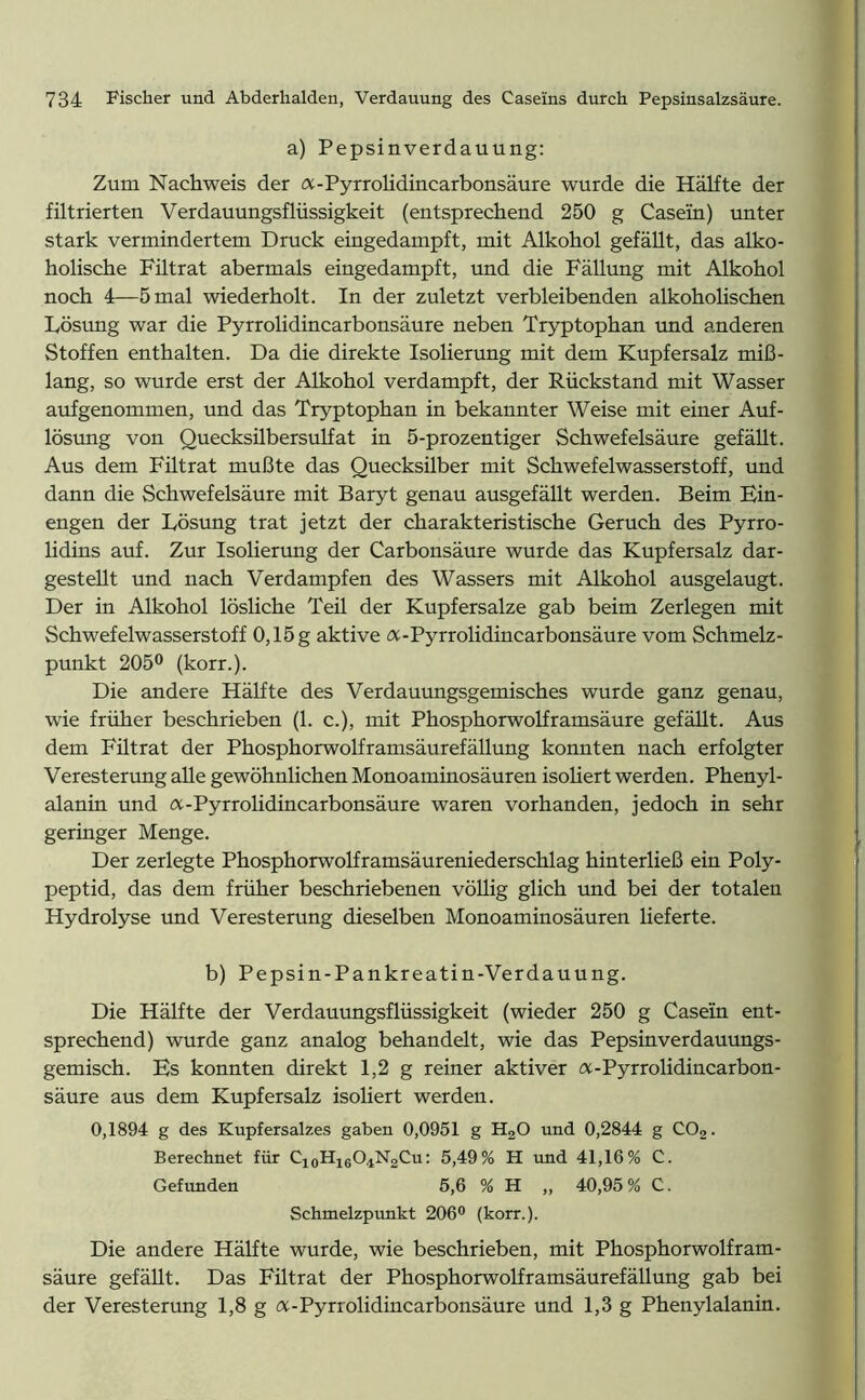a) Pepsinverdauung: Zum Nachweis der (X-Pyrrolidincarbonsäure wurde die Hälfte der filtrierten Verdauungsflüssigkeit (entsprechend 250 g Casein) unter stark vermindertem Druck eingedampft, mit Alkohol gefällt, das alko- holische Fütrat abermals eingedampft, und die Fällung mit Alkohol noch 4—5 mal wiederholt. In der zuletzt verbleibenden alkoholischen Lösung war die Pyrrolidincarbonsäure neben Tryptophan und anderen Stoffen enthalten. Da die direkte Isolierung mit dem Kupfersalz miß- lang, so wurde erst der Alkohol verdampft, der Rückstand mit Wasser aufgenommen, und das Tryptophan in bekannter Weise mit einer Auf- lösung von Quecksilbersulfat in 5-prozentiger Schwefelsäure gefällt. Aus dem Filtrat mußte das Quecksilber mit Schwefelwasserstoff, und dann die Schwefelsäure mit Baryt genau ausgefällt werden. Beim Ein- engen der Lösung trat jetzt der charakteristische Geruch des Pyrro- lidins auf. Zur Isolierung der Carbonsäure wurde das Kupfersalz dar- gestellt und nach Verdampfen des Wassers mit Alkohol ausgelaugt. Der in Alkohol lösliche Teil der Kupfersalze gab beim Zerlegen mit Schwefelwasserstoff 0,15 g aktive a-Pyrrolidincarbonsäure vom Schmelz- punkt 205° (korr.). Die andere Hälfte des Verdauungsgemisches wurde ganz genau, wie früher beschrieben (1. c.), mit Phosphorwolframsäure gefällt. Aus dem Filtrat der Phosphorwolframsäurefällung konnten nach erfolgter Veresterung alle gewöhnlichen Monoaminosäuren isoliert werden. Phenyl- alanin und a-Pyrrolidincarbonsäure waren vorhanden, jedoch in sehr geringer Menge. Der zerlegte Phosphorwolframsäureniederschlag hinterließ ein Poly- peptid, das dem früher beschriebenen völlig glich und bei der totalen Hydrolyse und Veresterung dieselben Monoaminosäuren lieferte. b) Pepsin-Pankreatin-Verdauung. Die Hälfte der Verdauungsflüssigkeit (wieder 250 g Casein ent- sprechend) wurde ganz analog behandelt, wie das Pepsinverdauungs- gemisch. Es konnten direkt 1,2 g reiner aktiver a-Pyrrolidincarbon- säure aus dem Kupfersalz isoliert werden. 0,1894 g des Kupfersalzes gaben 0,0951 g HaO und 0,2844 g CO,. Berechnet für C10H16O4N2Cu: 5,49% H und 41,16% C. Gefunden 5,6 % H ,, 40,95% C. Schmelzpunkt 206° (korr.). Die andere Hälfte wurde, wie beschrieben, mit Phosphorwolfram- säure gefällt. Das Filtrat der Phosphorwolframsäurefällung gab bei der Veresterung 1,8 g a-Pyrrolidincarbonsäure und 1,3 g Phenylalanin.