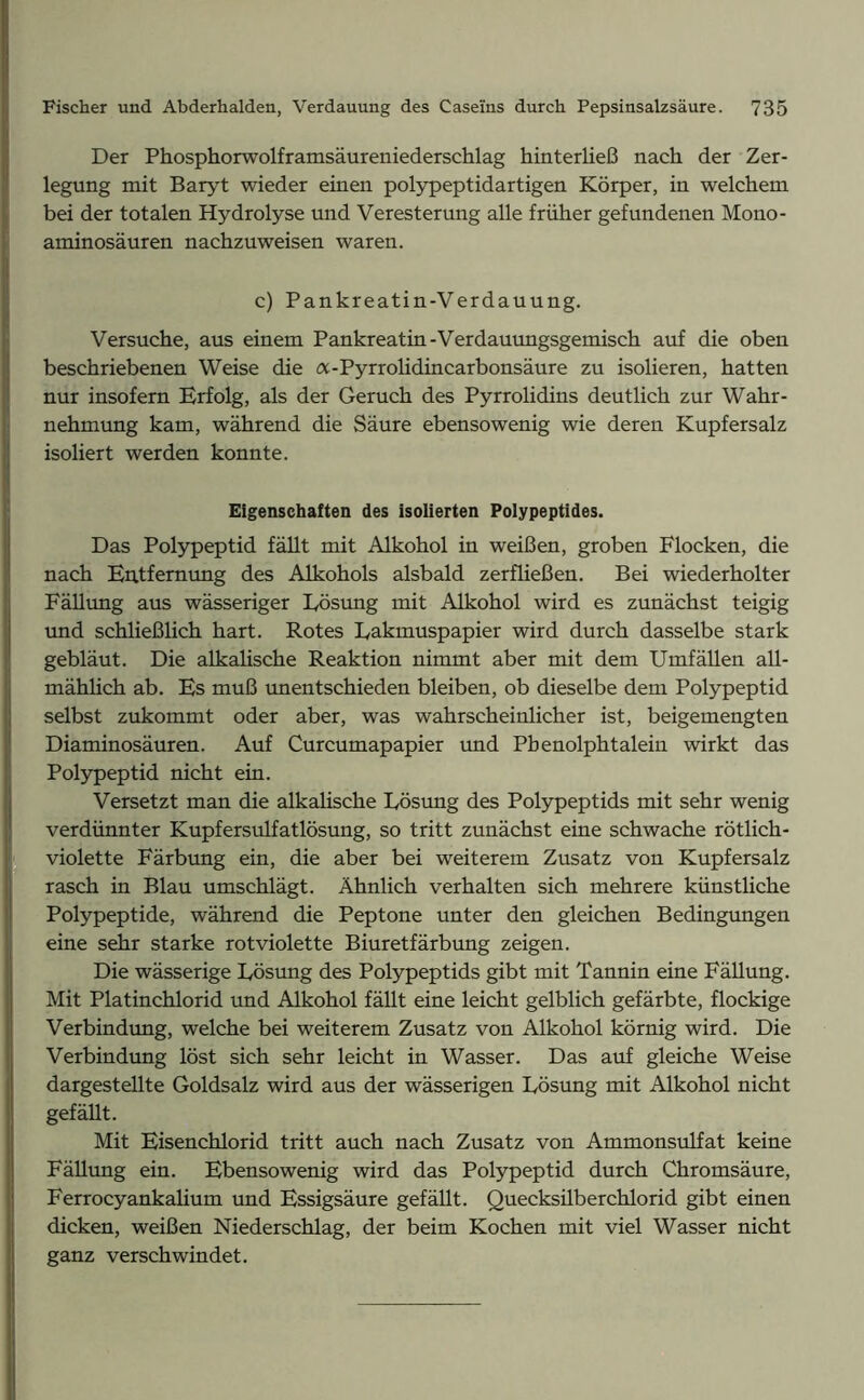 Der Phosphorwolframsäureniederschlag hinterließ nach der Zer- legung mit Baryt wieder einen polypeptidartigen Körper, in welchem bei der totalen Hydrolyse und Veresterung alle früher gefundenen Mono- aminosäuren nachzuweisen waren. c) Pankreatin-Verdauung. Versuche, aus einem Pankreatin-Verdauungsgemisch auf die oben beschriebenen Weise die a-Pyrrolidincarbonsäure zu isolieren, hatten nur insofern Erfolg, als der Geruch des Pyrrolidins deutlich zur Wahr- nehmung kam, während die Säure ebensowenig wie deren Kupfersalz isoliert werden konnte. Eigenschaften des isolierten Polypeptides. Das Polypeptid fällt mit Alkohol in weißen, groben Flocken, die nach Entfernung des Alkohols alsbald zerfließen. Bei wiederholter Fällung aus wässeriger Lösung mit Alkohol wird es zunächst teigig und schließlich hart. Rotes Lakmuspapier wird durch dasselbe stark gebläut. Die alkalische Reaktion nimmt aber mit dem Umfällen all- mählich ab. Es muß imentschieden bleiben, ob dieselbe dem Polypeptid selbst zukommt oder aber, was wahrscheinlicher ist, beigemengten Diaminosäuren. Auf Curcumapapier und Pbenolphtalein wirkt das Polypeptid nicht ein. Versetzt man die alkalische Lösung des Polypeptids mit sehr wenig verdünnter Kupfersulfatlösung, so tritt zunächst eine schwache rötlich- violette Färbung ein, die aber bei weiterem Zusatz von Kupfersalz rasch in Blau umschlägt. Ähnlich verhalten sich mehrere künstliche Polypeptide, während die Peptone unter den gleichen Bedingungen eine sehr starke rot violette Biuretfärbung zeigen. Die wässerige Lösung des Polypeptids gibt mit Tannin eine Fällung. Mit Platinchlorid und Alkohol fällt eine leicht gelblich gefärbte, flockige Verbindung, welche bei weiterem Zusatz von Alkohol körnig wird. Die Verbindung löst sich sehr leicht in Wasser. Das auf gleiche Weise dargestellte Goldsalz wird aus der wässerigen Lösung mit Alkohol nicht gefällt. Mit Eisenchlorid tritt auch nach Zusatz von Ammonsulfat keine Fällung ein. Ebensowenig wird das Polypeptid durch Chromsäure, Ferrocyankaüum und Essigsäure gefällt. Quecksüberchlorid gibt einen dicken, weißen Niederschlag, der beim Kochen mit viel Wasser nicht ganz verschwindet.