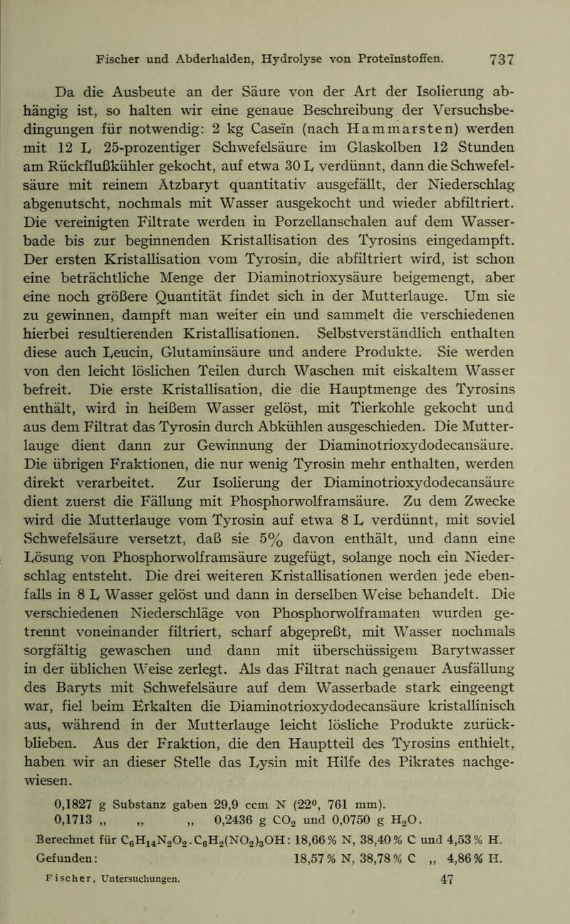 Da die Ausbeute an der Säure von der Art der Isolierung ab- hängig ist, so halten wir eine genaue Beschreibung der Versuchsbe- dingungen für notwendig: 2 kg Casein (nach Hammarsten) werden mit 12 L 25-prozentiger Schwefelsäure im Glaskolben 12 Stunden am Rückflußkühler gekocht, auf etwa 30 L verdünnt, dann die Schwefel- säure mit reinem Ätzbaryt quantitativ ausgefällt, der Niederschlag abgenutscht, nochmals mit Wasser ausgekocht und wieder abfiltriert. Die vereinigten Fütrate werden in Porzellanschalen auf dem Wasser- bade bis zur beginnenden Kristallisation des Tyrosins eingedampft. Der ersten Kristallisation vom Tyrosin, die abfiltriert wird, ist schon eine beträchtliche Menge der Diaminotrioxysäure beigemengt, aber eine noch größere Quantität findet sich in der Mutterlauge. Um sie zu gewinnen, dampft man weiter ein und sammelt die verschiedenen hierbei resultierenden Kristallisationen. Selbstverständlich enthalten diese auch Leucin, Glutaminsäure und andere Produkte. Sie werden von den leicht löslichen Teilen durch Waschen mit eiskaltem Wasser befreit. Die erste Kristallisation, die die Hauptmenge des Tyrosins enthält, wird in heißem Wasser gelöst, mit Tierkohle gekocht und aus dem Fütrat das Tyrosin durch Abkühlen ausgeschieden. Die Mutter- lauge dient dann zur Gewinnung der Diaminotrioxydodecansäure. Die übrigen Fraktionen, die nur wenig Tyrosin mehr enthalten, werden direkt verarbeitet. Zur Isolierung der Diaminotrioxydodecansäure dient zuerst die Fällung mit Phosphorwolframsäure. Zu dem Zwecke wird die Mutterlauge vom Tyrosin auf etwa 8 L verdünnt, mit soviel Schwefelsäure versetzt, daß sie 5% davon enthält, und dann eine Lösung von Phosphorwolframsäure zugefügt, solange noch ein Nieder- schlag entsteht. Die drei weiteren Kristallisationen werden jede eben- falls in 8 L Wasser gelöst und dann in derselben Weise behandelt. Die verschiedenen Niederschläge von Phosphorwolframaten wurden ge- trennt voneinander filtriert, scharf abgepreßt, mit Wasser nochmals sorgfältig gewaschen und dann mit überschüssigem Barytwasser in der üblichen Weise zerlegt. Als das Filtrat nach genauer Ausfällung des Baryts mit Schwefelsäure auf dem Wasserbade stark eingeengt war, fiel beim Erkalten die Diaminotrioxydodecansäure kristallinisch aus, während in der Mutterlauge leicht lösliche Produkte zurück- blieben. Aus der Fraktion, die den Hauptteil des Tyrosins enthielt, haben wir an dieser Stelle das Lysin mit Hilfe des Pikrates nachge- wiesen. 0,1827 g Substanz gaben 29,9 ccm N (22°, 761 mm). 0,1713 „ „ „ 0,2436 g C02 und 0,0750 g H20. Berechnet für C6H14N202.C6H2(N02)30H: 18,66% N, 38,40% C und 4,53% H. Gefunden: 18,57% N, 38,78% C „ 4,86% H. Fischer, Untersuchungen. 47