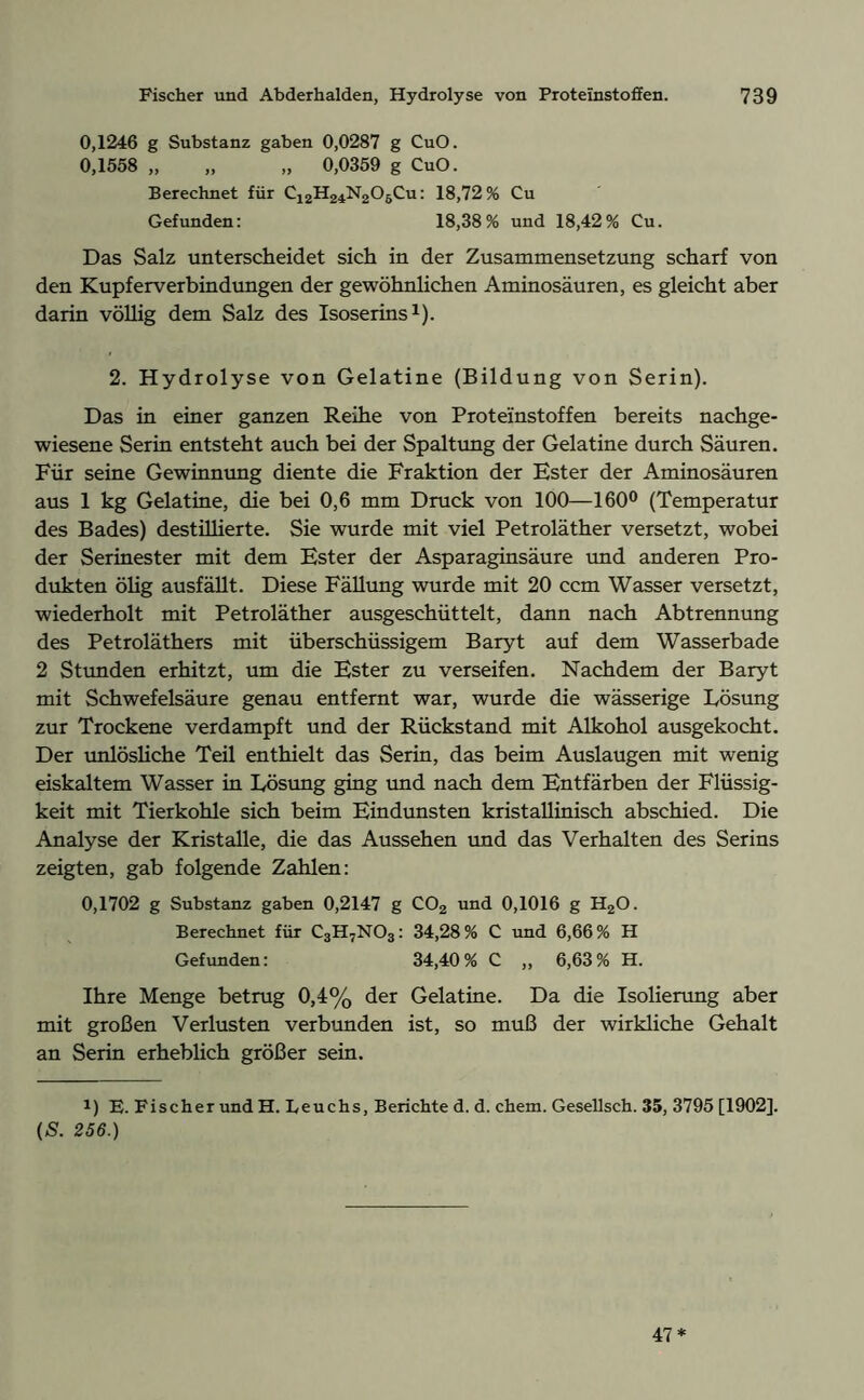 0,1246 g Substanz gaben 0,0287 g CuO. 0,1558 „ „ „ 0,0359 g CuO. Berechnet für C12H24N205Cu: 18,72% Cu Gefunden: 18,38% und 18,42% Cu. Das Salz unterscheidet sich in der Zusammensetzung scharf von den Kupferverbindungen der gewöhnlichen Aminosäuren, es gleicht aber darin völlig dem Salz des Isoserins1). 2. Hydrolyse von Gelatine (Bildung von Serin). Das in einer ganzen Reihe von Proteinstoffen bereits nachge- wiesene Serin entsteht auch bei der Spaltung der Gelatine durch Säuren. Für seine Gewinnung diente die Fraktion der Ester der Aminosäuren aus 1 kg Gelatine, die bei 0,6 mm Druck von 100—160° (Temperatur des Bades) destillierte. Sie wurde mit viel Petroläther versetzt, wobei der Serinester mit dem Ester der Asparaginsäure und anderen Pro- dukten ölig ausfällt. Diese Fällung wurde mit 20 ccm Wasser versetzt, wiederholt mit Petroläther ausgeschüttelt, dann nach Abtrennung des Petroläthers mit überschüssigem Baryt auf dem Wasserbade 2 Stunden erhitzt, um die Ester zu verseifen. Nachdem der Baryt mit Schwefelsäure genau entfernt war, wurde die wässerige Lösung zur Trockene verdampft und der Rückstand mit Alkohol ausgekocht. Der unlösliche Teil enthielt das Serin, das beim Auslaugen mit wenig eiskaltem Wasser in Lösung ging und nach dem Entfärben der Flüssig- keit mit Tierkohle sich beim Eindunsten kristallinisch abschied. Die Analyse der Kristalle, die das Aussehen und das Verhalten des Serins zeigten, gab folgende Zahlen: 0,1702 g Substanz gaben 0,2147 g C02 und 0,1016 g H20. Berechnet für C3H7N03: 34,28% C und 6,66% H Gefunden: 34,40% C „ 6,63% H. Ihre Menge betrug 0,4% der Gelatine. Da die Isolierung aber mit großen Verlusten verbunden ist, so muß der wirkliche Gehalt an Serin erheblich größer sein. 1) E. Fischer und H. Leuchs, Berichte d. d. chem. Gesellsch. 35, 3795 [1902]. (S. 256.) 47*