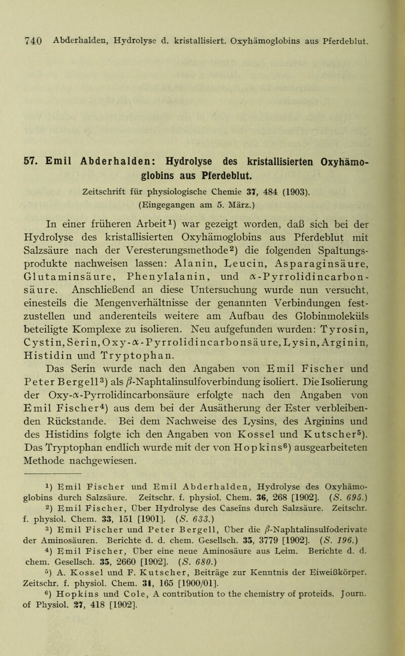 57. Emil Abderhalden: Hydrolyse des kristallisierten Oxyhämo- globins aus Pferdeblut. Zeitschrift für physiologische Chemie 37, 484 (1903). (Eingegangen am 5. März.) In einer früheren Arbeit1) war gezeigt worden, daß sich bei der Hydrolyse des kristallisierten Oxyhämoglobins aus Pferdeblut mit Salzsäure nach der Veresterungsmethode2) die folgenden Spaltungs- produkte nachweisen lassen: Alanin, Leucin, Asparaginsäure, Glutaminsäure, Phenylalanin, und a-Pyrrolidincarbon- säure. Anschließend an diese Untersuchung wurde nun versucht, einesteils die Mengenverhältnisse der genannten Verbindungen fest- zustellen und anderenteüs weitere am Aufbau des Globinmoleküls beteiligte Komplexe zu isolieren. Neu aufgefunden wurden: Tyrosin, Cystin, Serin,Oxy-a-Pyrrolidincarbonsäure, Lysin, Ar ginin, Histidin und Tryptophan. Das Serin wurde nach den Angaben von Emil Fischer und Peter Bergeil3) als /3-Naphtalinsulfoverbindung isoliert. Die Isolierung der Oxy-a-Pyrrolidincarbonsäure erfolgte nach den Angaben von Emil Fischer4) aus dem bei der Ausätherung der Ester verbleiben- den Rückstände. Bei dem Nachweise des Lysins, des Arginins und des Histidins folgte ich den Angaben von Kossel und Kutscher5). Das Tryptophan endlich wurde mit der von Hopkins6) ausgearbeiteten Methode nachgewiesen. !) Emil Fischer und Emil Abderhalden, Hydrolyse des Oxyhämo- globins durch Salzsäure. Zeitschr. f. physiol. Chem. 36, 268 [1902]. (S. 695.) 2) Emil Fischer, Uber Hydrolyse des Caseins durch Salzsäure. Zeitschr. f. physiol. Chem. 33, 151 [1901]. (S. 633.) 3) Emil Fischer und Peter Bergell, Über die /?-Naplitalinsulfoderivate der Aminosäuren. Berichte d. d. chem. Gesellsch. 35, 3779 [1902]. (S. 196.) 4) Emil Fischer, Uber eine neue Aminosäure aus Leim. Berichte d. d. chem. Gesellsch. 35, 2660 [1902]. (S. 680.) 5) A. Kossel und F. Kutscher, Beiträge zur Kenntnis der Eiweißkörper. Zeitschr. f. physiol. Chem. 31, 165 [1900/01]. 6) Hopkins und Cole, A contribution to the Chemistry of proteids. Journ. of Physiol. 27, 418 [1902],