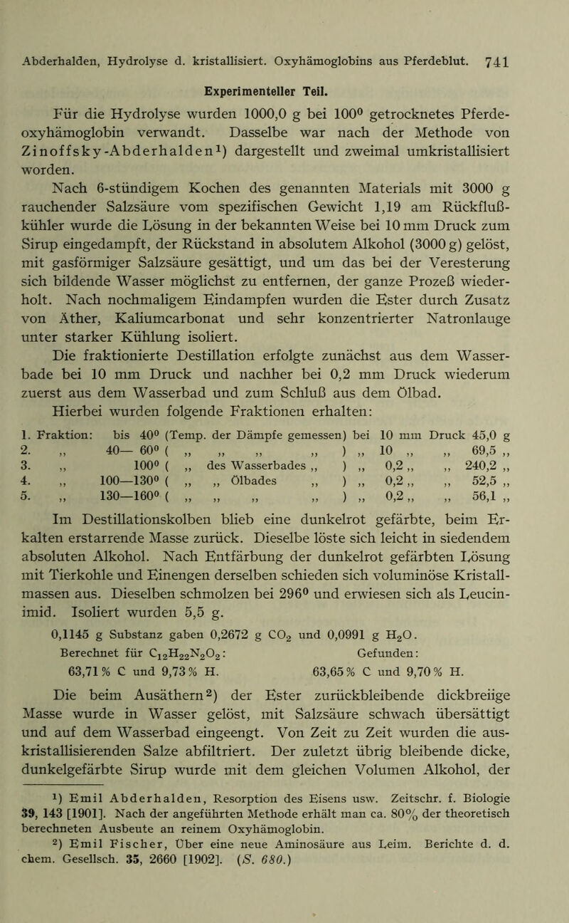 Experimenteller Teil. Für die Hydrolyse wurden 1000,0 g bei 100° getrocknetes Pferde- oxyhämoglobin verwandt. Dasselbe war nach der Methode von Zinoffsky-Abderhalden1) dargestellt und zweimal umkristallisiert worden. Nach 6-stündigem Kochen des genannten Materials mit 3000 g rauchender Salzsäure vom spezifischen Gewicht 1,19 am Rückfluß - kühler wurde die Lösung in der bekannten Weise bei 10 mm Druck zum Sirup eingedampft, der Rückstand in absolutem Alkohol (3000 g) gelöst, mit gasförmiger Salzsäure gesättigt, und um das bei der Veresterung sich bildende Wasser möglichst zu entfernen, der ganze Prozeß wieder- holt. Nach nochmaligem Eindampfen wurden die Ester durch Zusatz von Äther, Kaliumcarbonat und sehr konzentrierter Natronlauge unter starker Kühlung isoliert. Die fraktionierte Destillation erfolgte zunächst aus dem Wasser- bade bei 10 mm Druck und nachher bei 0,2 mm Druck wiederum zuerst aus dem Wasserbad und zum Schluß aus dem Ölbad. Hierbei wurden folgende Fraktionen erhalten: 1. Fraktion: bis 40° (Temp. der Dämpfe gemessen) bei 10 mm Druck 45,0 g 2. „ 40- 60« ( >f „ „ „ ) „ 10 „ „ 69,5 „ 3. ,, 100° ( ,, des Wasserbades ,, ) ,, 0,2,, ,, 240,2 ,, 4. „ 100—130° ( „ „ Ölbades „ ) „ 0,2 „ „ 52,5 „ 5. „ 130—160° ( „ „ „ „ ) „ 0,2 „ „ 56,1 „ Im Destillationskolben blieb eine dunkelrot gefärbte, beim Er- kalten erstarrende Masse zurück. Dieselbe löste sich leicht in siedendem absoluten Alkohol. Nach Entfärbung der dunkelrot gefärbten Lösung mit Tierkohle und Einengen derselben schieden sich voluminöse Kristall- massen aus. Dieselben schmolzen bei 296° und erwiesen sich als Leucin- imid. Isoliert wurden 5,5 g. 0,1145 g Substanz gaben 0,2672 g C02 und 0,0991 g HzO. Berechnet für C12H22N202: Gefunden: 63,71% C und 9,73% H. 63,65% C und 9,70% H. Die beim Ausäthern2) der Ester zurückbleibende dickbreiige Masse wurde in Wasser gelöst, mit Salzsäure schwach übersättigt und auf dem Wasserbad eingeengt. Von Zeit zu Zeit wurden die aus- kristallisierenden Salze abfiltriert. Der zuletzt übrig bleibende dicke, dunkelgefärbte Sirup wurde mit dem gleichen Volumen Alkohol, der 1) Emil Abderhalden, Resorption des Eisens usw. Zeitschr. f. Biologie 39, 143 [1901]. Nach der angeführten Methode erhält man ca. 80% der theoretisch berechneten Ausbeute an reinem Oxyhämoglobin. 2) Emil Fischer, Uber eine neue Aminosäure aus Leim. Berichte d. d. ehern. Gesellsch. 35, 2660 [1902]. (S. 680.)