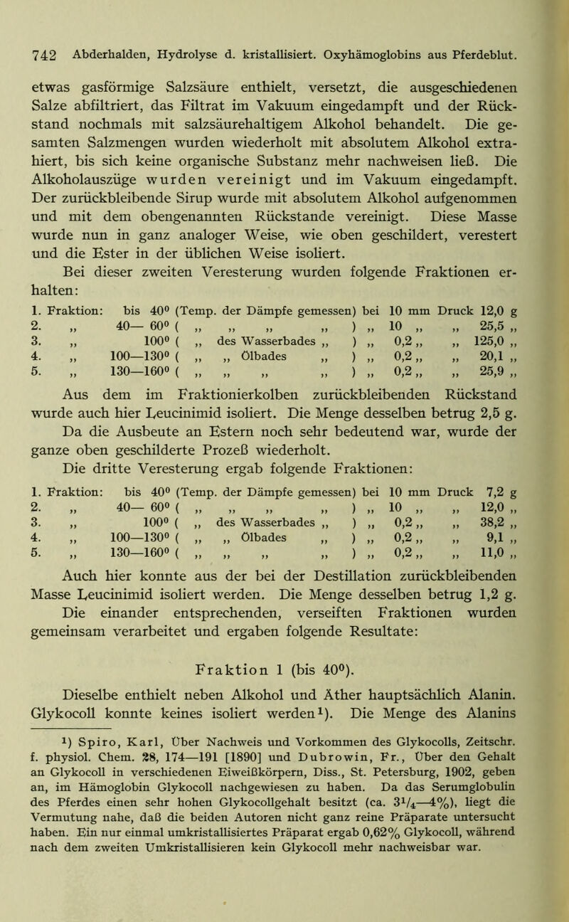etwas gasförmige Salzsäure enthielt, versetzt, die ausgeschiedenen Salze abfiltriert, das Filtrat im Vakuum eingedampft und der Rück- stand nochmals mit salzsäurehaltigem Alkohol behandelt. Die ge- samten Salzmengen wurden wiederholt mit absolutem Alkohol extra- hiert, bis sich keine organische Substanz mehr nach weisen ließ. Die Alkoholauszüge wurden vereinigt und im Vakuum eingedampft. Der zurückbleibende Sirup wurde mit absolutem Alkohol aufgenommen und mit dem obengenannten Rückstände vereinigt. Diese Masse wurde nun in ganz analoger Weise, wie oben geschildert, verestert und die Ester in der üblichen Weise isoliert. Bei dieser zweiten Veresterung wurden folgende Fraktionen er- halten : 1. Fraktion: 2. 3. 4. 5. >> ff ff ff bis 40° (Temp. der Dämpfe gemessen) bei 10 mm Druck 12,0 g 40— 600 ( „ „ „ ) „ 10 „ „ 25,5 „ 100° ( „ des Wasserbades „ ) „ 0,2 „ „ 125,0 „ 100—130° ( „ „ Ölbades „ ) „ 0,2 „ „ 20,1 „ 130-1600 ( „ „ „ „ ) „ 0,2 „ „ 25,9 „ Aus dem im Fraktionierkolben zurückbleibenden Rückstand wurde auch hier Leucinimid isoliert. Die Menge desselben betrug 2,5 g. Da die Ausbeute an Estern noch sehr bedeutend war, wurde der ganze oben geschilderte Prozeß wiederholt. Die dritte Veresterung ergab folgende Fraktionen: 1. Fraktion: bis 40° (Temp. der Dämpfe gemessen) bei 10 mm Druck 7,2 g 2. „ 40— 600 ( „ „ „ „ ) „ 10 „ „ 12,0 „ 3. ,, 100° ( ,, des Wasserbades ,, ) „ 0,2,, ,, 38,2 ,, 4. „ 100—130° ( „ „ Ölbades „ ) „ 0,2 „ „ 9,1 „ 5. „ 130—160« ( „ „ „ „ ) „ 0,2 „ „ 11,0 „ Auch hier konnte aus der bei der Destillation zurückbleibenden Masse Leucinimid isoliert werden. Die Menge desselben betrug 1,2 g. Die einander entsprechenden, verseiften Fraktionen wurden gemeinsam verarbeitet und ergaben folgende Resultate: Fraktion 1 (bis 40°). Dieselbe enthielt neben Alkohol und Äther hauptsächlich Alanin. Glykocoll konnte keines isoliert werden1). Die Menge des Alanins !) Spiro, Karl, Uber Nachweis und Vorkommen des Glykocolls, Zeitschr. f. physiol. Chem. 28, 174—191 [1890] und Dubrowin, Fr., Uber den Gehalt an Glykocoll in verschiedenen Eiweißkörpem, Diss., St. Petersburg, 1902, geben an, im Hämoglobin Glykocoll nachgewiesen zu haben. Da das Serumglobulin des Pferdes einen sehr hohen Glykocollgehalt besitzt (ca. 3V4—4%), liegt die Vermutung nahe, daß die beiden Autoren nicht ganz reine Präparate untersucht haben. Ein nur einmal umkristallisiertes Präparat ergab 0,62% Glykocoll, während nach dem zweiten Umkristallisieren kein Glykocoll mehr nachweisbar war.