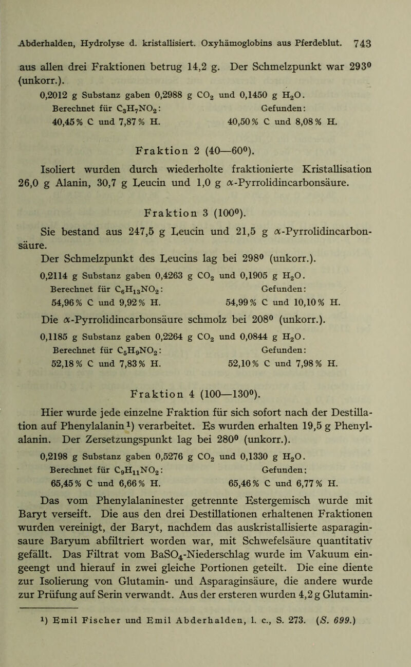 aus allen drei Fraktionen betrug 14,2 g. Der Schmelzpunkt war 293° (unkorr.). 0,2012 g Substanz gaben 0,2988 g C02 und 0,1450 g H20. Berechnet für C3H7N02: Gefunden: 40,45 % C und 7,87 % H. 40,50 % C und 8,08 % H. Fraktion 2 (40—60°). Isoliert wurden durch wiederholte fraktionierte Kristallisation 26,0 g Alanin, 30,7 g Leucin und 1,0 g a-Pyrrolidincarbonsäure. Fraktion 3 (100°). Sie bestand aus 247,5 g Leucin und 21,5 g a-Pyrrolidincarbon- säure. Der Schmelzpunkt des Leucins lag bei 298° (unkorr.). 0,2114 g Substanz gaben 0,4263 g C02 und 0,1905 g H20. Berechnet für C6H13N02: Gefunden: 54,96% C und 9,92% H. 54,99% C und 10,10% H. Die a-Pyrrolidincarbonsäure schmolz bei 208° (unkorr.). 0,1185 g Substanz gaben 0,2264 g C02 und 0,0844 g H20. Berechnet für C5H9N02: Gefunden: 52,18% C und 7,83% H. 52,10% C und 7,98% H. Fraktion 4 (100—130°). Hier wurde jede einzelne Fraktion für sich sofort nach der Destilla- tion auf Phenylalanin1) verarbeitet. Es wurden erhalten 19,5 g Phenyl- alanin. Der Zersetzungspunkt lag bei 280° (unkorr.). 0,2198 g Substanz gaben 0,5276 g C02 und 0,1330 g H20. Berechnet für C9HnN02: Gefunden: 65,45% C und 6,66% H. 65,46% C und 6,77% H. Das vom Phenylalaninester getrennte Estergemisch wurde mit Baryt verseift. Die aus den drei Destillationen erhaltenen Fraktionen wurden vereinigt, der Baryt, nachdem das auskristallisierte asparagin- saure Baryum abfiltriert worden war, mit Schwefelsäure quantitativ gefällt. Das Filtrat vom BaS04-Niederschlag wurde im Vakuum ein- geengt und hierauf in zwei gleiche Portionen geteilt. Die eine diente zur Isolierung von Glutamin- und Asparaginsäure, die andere wurde zur Prüfung auf Serin verwandt. Aus der ersteren wurden 4,2 g Glutamin- !) Emil Fischer und Emil Abderhalden, 1. c., S. 273. (S. 699.)