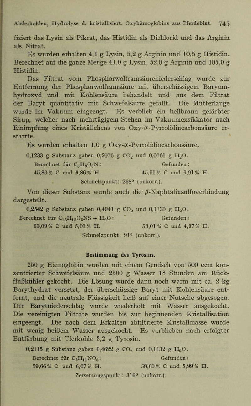 fiziert das Lysin als Pikrat, das Histidin als Dichlorid und das Arginin als Nitrat. Es wurden erhalten 4,1 g Lysin, 5,2 g Arginin und 10,5 g Histidin. Berechnet auf die ganze Menge 41,0 g Lysin, 52,0 g Arginin und 105,0 g Histidin. Das Filtrat vom Phosphorwolframsäureniederschlag wurde zur Entfernung der Phosphorwolframsäure mit überschüssigem Baryum- hydroxyd und mit Kohlensäure behandelt und aus dem Filtrat der Baryt quantitativ mit Schwefelsäure gefällt. Die Mutterlauge wurde im Vakuum eingeengt. Es verblieb ein hellbraun gefärbter Sirup, welcher nach mehrtägigem Stehen im Vakuumexsikkator nach Einimpfung eines Kriställchens von Oxy-a-Pyrrolidincarbonsäure er- starrte. Es wurden erhalten 1,0 g Oxy-a-Pyrrolidincarbonsäure. 0,1233 g Substanz gaben 0,2076 g C02 und 0,0761 g H20. Berechnet für C5H903N: Gefunden: 45,80 % C und 6,86 % H. 45,91 % C und 6,91 % H. Schmelzpunkt: 268° (unkorr.). Von dieser Substanz wurde auch die ^-Naphtalinsulfoverbindung dargestellt. 0,2542 g Substanz gaben 0,4941 g C02 und 0,1130 g H20. Berechnet für C15H1506NS + HaO: Gefunden: 53,09% C und 5,01% H. 53,01% C und 4,97% H. Schmelzpunkt: 91° (unkorr.). Bestimmung des Tyrosins. 250 g Hämoglobin wurden mit einem Gemisch von 500 ccm kon- zentrierter Schwefelsäure und 2500 g Wasser 18 Stunden am Rück- flußkühler gekocht. Die Lösung wurde dann noch warm mit ca. 2 kg Barythydrat versetzt, der überschüssige Baryt mit Kohlensäure ent- fernt, und die neutrale Flüssigkeit heiß auf einer Nutsche abgesogen. Der Barytniederschlag wurde wiederholt mit Wasser ausgekocht. Die vereinigten Filtrate wurden bis zur beginnenden Kristallisation eingeengt. Die nach dem Erkalten abfiltrierte Kristallmasse wurde mit wenig heißem Wasser ausgekocht. Es verblieben nach erfolgter Entfärbung mit Tierkohle 3,2 g Tyrosin. 0,2115 g Substanz gaben 0,4622 g C02 und 0,1132 g H20. Berechnet für CgH^NOs: Gefunden: 59,66% C und 6,07% H. 59,60% C und 5,99% H. Zersetzungspunkt: 316° (unkorr.).