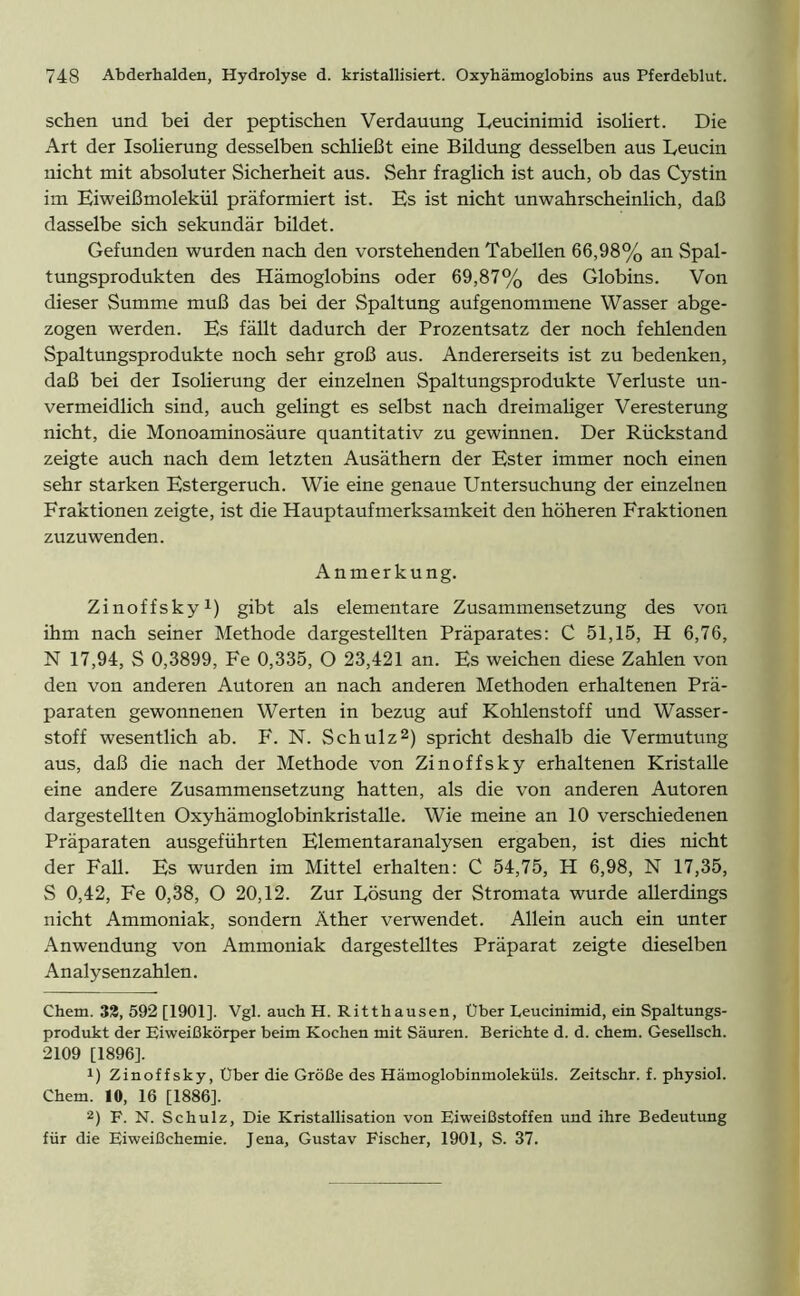 sehen und bei der peptischen Verdauung Leucinimid isoliert. Die Art der Isolierung desselben schließt eine Bildung desselben aus Leucin nicht mit absoluter Sicherheit aus. Sehr fraglich ist auch, ob das Cystin im Eiweißmolekül präformiert ist. Es ist nicht unwahrscheinlich, daß dasselbe sich sekundär bildet. Gefunden wurden nach den vorstehenden Tabellen 66,98% an Spal- tungsprodukten des Hämoglobins oder 69,87% des Globins. Von dieser Summe muß das bei der Spaltung aufgenommene Wasser abge- zogen werden. Es fällt dadurch der Prozentsatz der noch fehlenden Spaltungsprodukte noch sehr groß aus. Andererseits ist zu bedenken, daß bei der Isolierung der einzelnen Spaltungsprodukte Verluste un- vermeidlich sind, auch gelingt es selbst nach dreimaliger Veresterung nicht, die Monoaminosäure quantitativ zu gewinnen. Der Rückstand zeigte auch nach dem letzten Ausäthern der Ester immer noch einen sehr starken Estergeruch. Wie eine genaue Untersuchung der einzelnen Fraktionen zeigte, ist die Hauptaufmerksamkeit den höheren Fraktionen zuzu wenden. Anmerkung. Zinoffsky1) gibt als elementare Zusammensetzung des von ihm nach seiner Methode dargestellten Präparates: C 51,15, H 6,76, N 17,94, S 0,3899, Fe 0,335, O 23,421 an. Es weichen diese Zahlen von den von anderen Autoren an nach anderen Methoden erhaltenen Prä- paraten gewonnenen Werten in bezug auf Kohlenstoff und Wasser- stoff wesentlich ab. F. N. Schulz2) spricht deshalb die Vermutung aus, daß die nach der Methode von Zinoffsky erhaltenen Kristalle eine andere Zusammensetzung hatten, als die von anderen Autoren dargestellten Oxyhämoglobinkristalle. Wie meine an 10 verschiedenen Präparaten ausgeführten Elementaranalysen ergaben, ist dies nicht der Fall. Es wurden im Mittel erhalten: C 54,75, H 6,98, N 17,35, S 0,42, Fe 0,38, O 20,12. Zur Lösung der Stromata wurde allerdings nicht Ammoniak, sondern Äther verwendet. Allein auch ein unter Anwendung von Ammoniak dargestelltes Präparat zeigte dieselben Analysenzahlen. Chem. 32, 592 [1901]. Vgl. auch H. Ritthausen, Uber Leucinimid, ein Spaltungs- produkt der Eiweißkörper beim Kochen mit Säuren. Berichte d. d. chem. Gesellsch. 2109 [1896], !) Zinoffsky, Über die Größe des Hämoglobinmoleküls. Zeitschr. f. physiol. Chem. 10, 16 [1886]. 2) F. N. Schulz, Die Kristallisation von Eiweißstoffen und ihre Bedeutung für die Eiweißchemie. Jena, Gustav Fischer, 1901, S. 37.