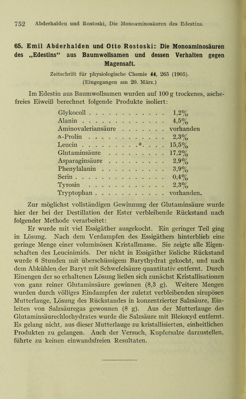 65. Emil Abderhalden und Otto Rostoski: Die Monoaminosäuren des „Edestins“ aus Baumwollsamen und dessen Verhalten gegen Magensaft. Zeitschrift für physiologische Chemie 44, 265 (1905). (Eingegangen am 20. März.) Im Edestin aus Baumwollsamen wurden auf 100 g trockenes, asche- freies Eiweiß berechnet folgende Produkte isoliert: Glykocoll 1,2% Alanin 4,5% Aminovaleriansäure vorhanden tx-Prolin 2,3% Leucin . 15,5% Glutaminsäure 17,2% Asparaginsäure 2,9% Phenylalanin 3,9% Serin 0,4% Tyrosin 2,3% Tryptophan vorhanden. Zur möglichst vollständigen Gewinnung der Glutaminsäure wurde hier der bei der Destillation der Ester verbleibende Rückstand nach folgender Methode verarbeitet: Er wurde mit viel Essigäther ausgekocht. Ein geringer Teil ging in Lösung. Nach dem Verdampfen des Essigäthers hinterblieb eine geringe Menge einer voluminösen Kristallmasse. Sie zeigte alle Eigen- schaften des Leucinimids. Der nicht in Essigäther lösliche Rückstand wurde 6 Stunden mit überschüssigem Barythydrat gekocht, und nach dem Abkühlen der Baryt mit .Schwefelsäure quantitativ entfernt. Durch Einengen der so erhaltenen Lösung ließen sich zunächst Kristallisationen von ganz reiner Glutaminsäure gewinnen (8,3 g). Weitere Mengen wurden durch völliges Eindampfen der zuletzt verbleibenden sirupösen Mutterlauge, Lösung des Rückstandes in konzentrierter Salzsäure, Ein- leiten von Salzsäuregas gewonnen (8 g). Aus der Mutterlauge des Glutaminsäurechlorhydrates wurde die Salzsäure mit Bleioxyd entfernt. Es gelang nicht, aus dieser Mutterlauge zu kristallisierten, einheitlichen Produkten zu gelangen. Auch der Versuch, Kupfersalze darzustellen, führte zu keinen einwandsfreien Resultaten.