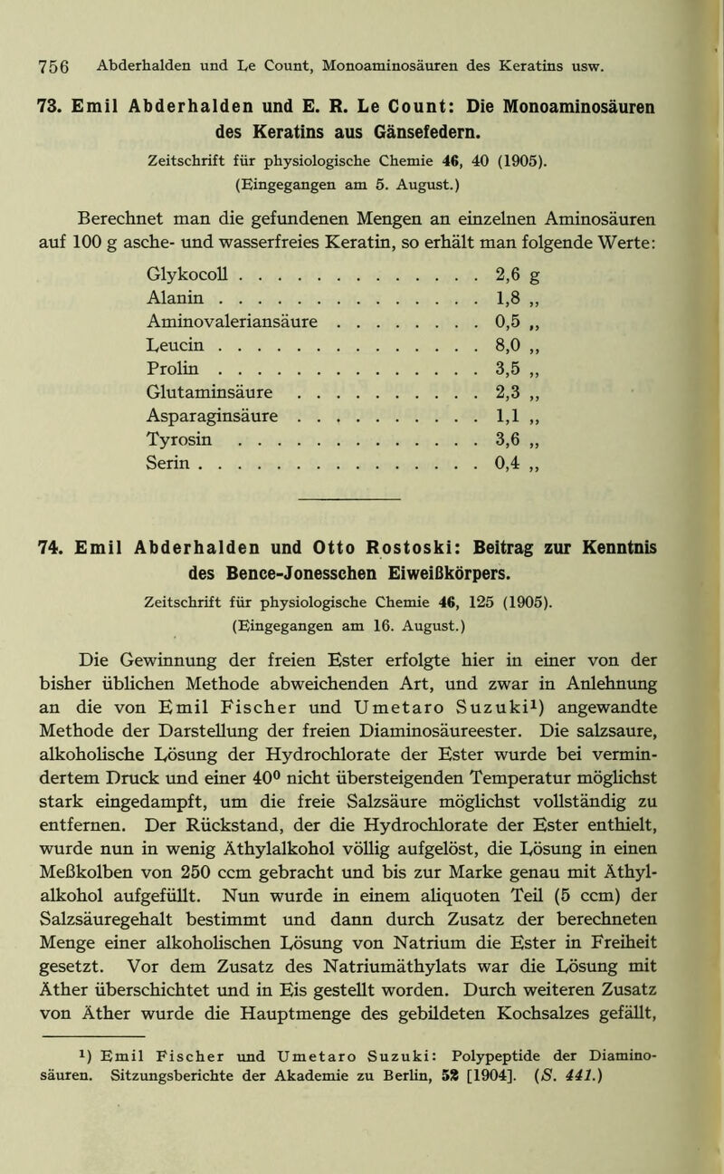 73. Emil Abderhalden und E. R. Le Count: Die Monoaminosäuren des Keratins aus Gänsefedern. Zeitschrift für physiologische Chemie 46, 40 (1905). (Eingegangen am 5. August.) Berechnet man die gefundenen Mengen an einzelnen Aminosäuren auf 100 g asche- und wasserfreies Keratin, so erhält man folgende Werte: 74. Emil Abderhalden und Otto Rostoski: Beitrag zur Kenntnis des Bence-Jonesschen Eiweißkörpers. Zeitschrift für physiologische Chemie 46, 125 (1905). (Eingegangen am 16. August.) Die Gewinnung der freien Ester erfolgte hier in einer von der bisher üblichen Methode abweichenden Art, und zwar in Anlehnung an die von Emil Fischer und Umetaro Suzuki1) angewandte Methode der Darstellung der freien Diaminosäureester. Die salzsaure, alkoholische Lösung der Hydrochlorate der Ester wurde bei vermin- dertem Druck und einer 40° nicht übersteigenden Temperatur möglichst stark eingedampft, um die freie Salzsäure möglichst vollständig zu entfernen. Der Rückstand, der die Hydrochlorate der Ester enthielt, wurde nun in wenig Äthylalkohol völlig aufgelöst, die Lösung in einen Meßkolben von 250 ccm gebracht und bis zur Marke genau mit Äthyl- alkohol aufgefüllt. Nun wurde in einem aliquoten Teü (5 ccm) der Salzsäuregehalt bestimmt und dann durch Zusatz der berechneten Menge einer alkoholischen Lösung von Natrium die Ester in Freiheit gesetzt. Vor dem Zusatz des Natriumäthylats war die Lösung mit Äther überschichtet und in Eis gestellt worden. Durch weiteren Zusatz von Äther wurde die Hauptmenge des gebüdeten Kochsalzes gefällt, x) Emil Fischer und Umetaro Suzuki: Polypeptide der Diamino- säuren. Sitzungsberichte der Akademie zu Berlin, 53 [1904]. (S. 441.) Glykocoll Alanin Aminovaleriansäure Leucin Prolin Glutaminsäure . . Asparaginsäure . . Tyrosin Serin