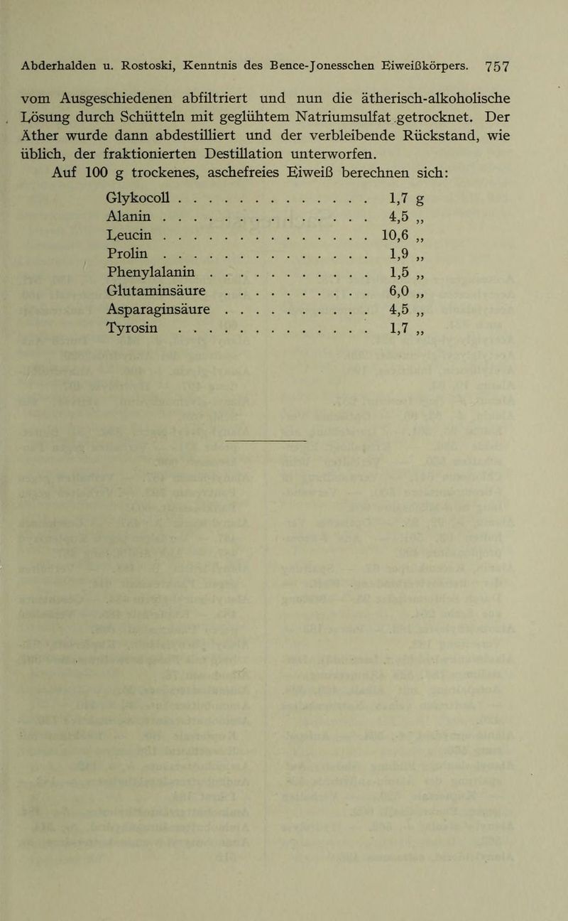 vom Ausgeschiedenen abfiltriert und nun die ätherisch-alkoholische Lösung durch Schütteln mit geglühtem Natriumsulfat getrocknet. Der Äther wurde dann abdestilliert und der verbleibende Rückstand, wie üblich, der fraktionierten Destillation unterworfen. Auf 100 g trockenes, aschefreies Eiweiß berechnen sich: Glykocoll Alanin Leucin Prolin Phenylalanin . Glutaminsäure Asparaginsäure Tyrosin . . .