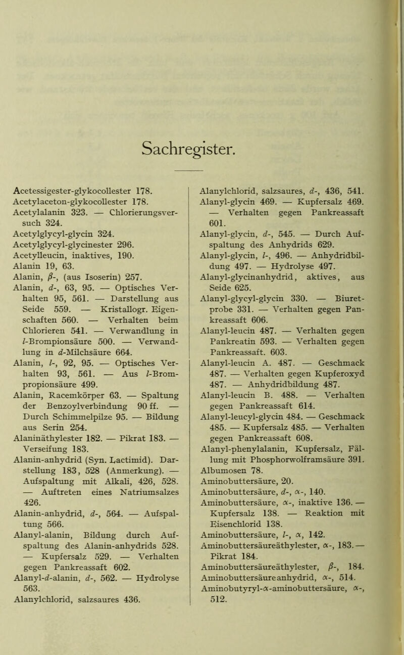 Sachregister. Acetessigester-glykocollester 178. Acetylaceton-glykocollester 178. Acetylalanin 323. — Chlorierungsver- such 324. Acetylglycyl-glycin 324. Acetylglycyl-glycinester 296. Acetylleucin, inaktives, 190. Alanin 19, 63. Alanin, ß-, (aus Isoserin) 257. Alanin, d-, 63, 95. — Optisches Ver- halten 95, 561. — Darstellung aus Seide 559. — Kristallogr. Eigen- schaften 560. — Verhalten beim Chlorieren 541. — Verwandlung in i-Brompionsäure 500. — Verwand- lung in «^-Milchsäure 664. Alanin, /-, 92, 95. — Optisches Ver- halten 93, 561. — Aus 1-Brom- propionsäure 499. Alanin, Racemkörper 63. — Spaltung der Benzoylverbindung 90 ff. — Durch Schimmelpilze 95. — Bildung aus Serin 254. Alaninäthylester 182. — Pikrat 183. — Verseifung 183. Alanin-anhydrid (Syn. Lactimid). Dar- stellung 183, 528 (Anmerkung). — Aufspaltung mit Alkali, 426, 528. — Auftreten eines Natriumsalzes 426. Alanin-anhydrid, d-, 564. — Aufspal- tung 566. Alanyl-alanin, Bildung durch Auf- spaltung des Alanin-anhydrids 528. — Kupfersalz 529. — Verhalten gegen Pankreassaft 602. Alanyl-d-alanin, d-, 562. — Hydrolyse 563. Alanylchlorid, salzsaures 436. Alanylchlorid, salzsaures, d-, 436, 541. Alanyl-glycin 469. — Kupfersalz 469. — Verhalten gegen Pankreassaft 601. Alanyl-glycin, d-, 545. — Durch Auf- spaltung des Anhydrids 629. Alanyl-glycin, l-, 496. — Anhydridbil- dung 497. — Hydrolyse 497. Alanyl-glycinanhydrid, aktives, aus Seide 625. Alanyl-glycyl-glycin 330. — Biuret- probe 331. — Verhalten gegen Pan- kreassaft 606. Alanyl-leucin 487. — Verhalten gegen Pankreatin 593. — Verhalten gegen Pankreassaft. 603. Alanyl-leucin A. 487. — Geschmack 487. — Verhalten gegen Kupferoxyd 487. — Anhydridbildung 487. Alanyl-leucin B. 488. — Verhalten gegen Pankreassaft 614. Alanyl-leucyl-glycin 484. — Geschmack 485. — Kupfersalz 485. — Verhalten gegen Pankreassaft 608. Alanyl-phenylalanin, Kupfersalz, Fäl- lung mit Phosphorwolframsäure 391. Albumosen 78. Aminobuttersäure, 20. Aminobuttersäure, d-, «-, 140. Aminobuttersäure, «-, inaktive 136. — Kupfersalz 138. — Reaktion mit Eisenchlorid 138. Aminobuttersäure, l-, «, 142. Aminobuttersäureäthylester, a-, 183.— Pikrat 184. Aminobuttersäureäthylester, ß-, 184. Aminobuttersäure anhydrid, «-, 514. Aminobutyry 1-ex -aminobuttersäure, j 512.